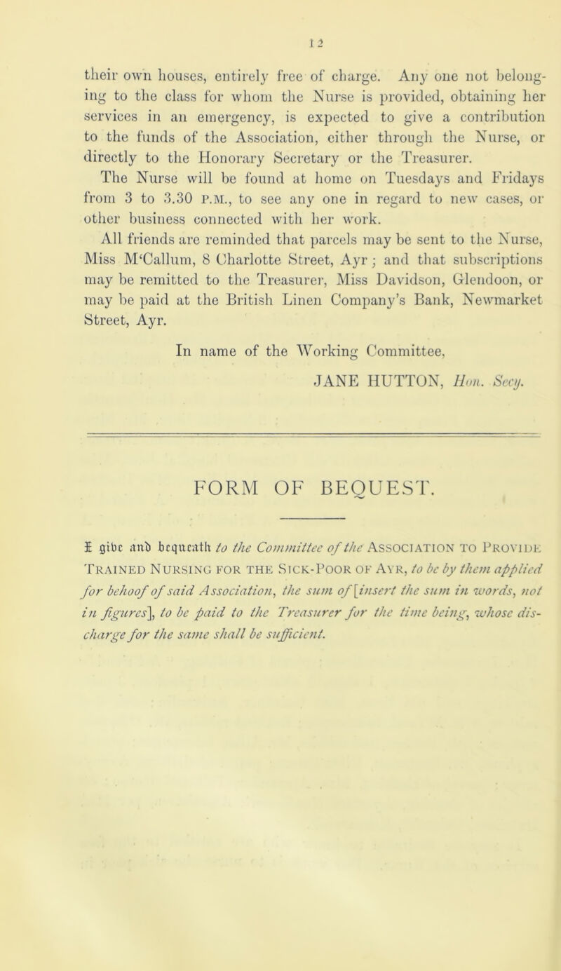their own houses, entirely free of charge. Any one not belong- ing to the class for whom the Nurse is provided, obtaining her services in an emergency, is expected to give a contribution to the funds of the Association, either through the Nurse, or directly to the Honorary Secretary or the Treasurer. The Nurse will be found at home on Tuesdays and Fridays from 3 to 3.30 P.M., to see any one in regard to new cases, or other business connected with her work. All friends are reminded that parcels may be sent to the Nurse, Miss M‘Callum, 8 Charlotte Street, Ayr; and that subscriptions may be remitted to the Treasurer, Miss Davidson, Glendoon, or may be paid at the British Linen Company’s Bank, Newmarket Street, Ayr. In name of the Working Committee, JANE HUTTON, Hon. Secy. FORM OF BEOUEST. '•w I gibe anil bequeath to the Committee of the Association to Provide Trained Nursing for the Sick-Poor of Ayr, to be by them applied for behoof of said Association, the sum of [insert the sum in words, not in figures], to be paid to the Treasurer for the time being, whose dis- charge for the same shall be sufficient.
