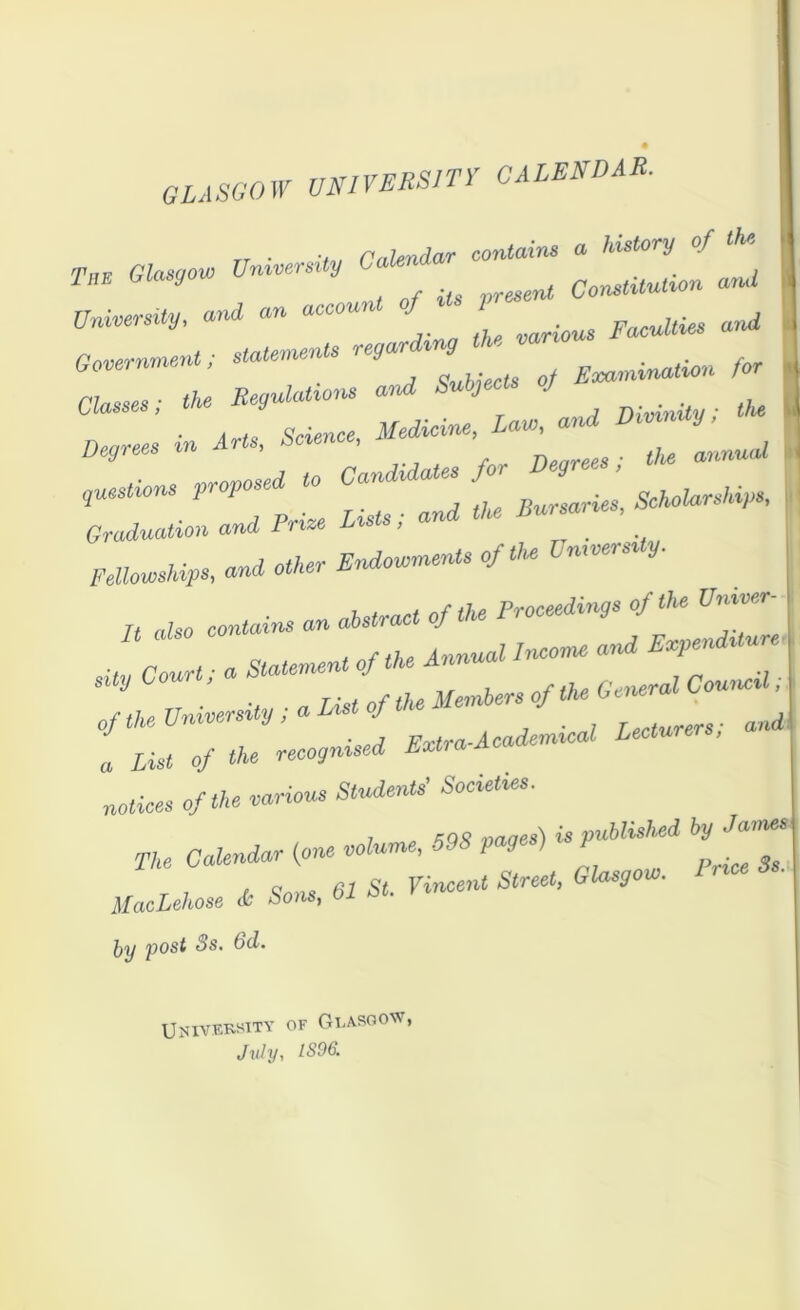 GLASGOW UNIVERSITY CALENDAR. Calendar contains a history of Out Toe Glasgow University Calenda a,ul University, and an account of its pres . d 7-,, tj>P various P acuities Government; statements regal Emmination for Classes; the “** **** ' , (/„ , . Science Medicine, Law, and Degrees m Arts. Science, anMMa< - Pme ^ f‘°fa ' Fellowships, and other Endowments of the Un,versa y. n also contains an abstract of the Proceedings of the Vniver- s It; a Statement of the Annual Income and E^iditu sity yj > . j frenQvotl Council, 77 TJ&t of the Members of the bene™ of^niversdy.aListof „S; ^ a List of the recognised Lxtianc notices of the various Students’ Societies. 7 .MS vaaes) is published by James The Calendar {one volume, 59S pg) fc UacLehose * Sons, 61 St. Vincent Street, Glasgow. by p°st ^s’ University of Glasgow, July, 1896.