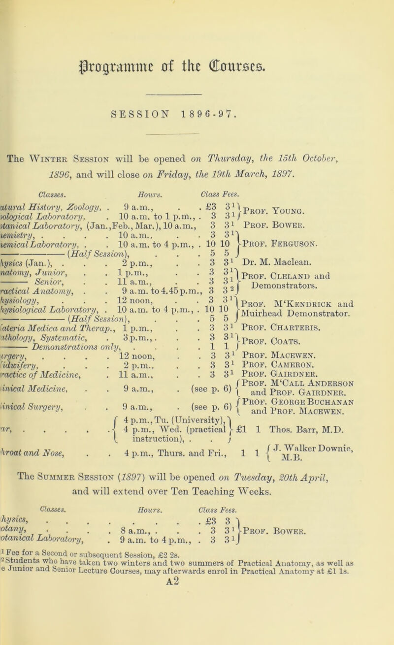 fkogrammc of the dourscs. SESSION 1 8 9 6 - 9 7. The Winter Session will be opened on Thursday, the 15tli October, 1896, and will close on Friday, the 19th March, 1S97. Classes. Hours. atural History, Zoology, . 9 a.m., wlogiccd Laboratory, . 10 a.m. to 1 p.m., itanicalLaboratory, (Jan.,Feb.,Mar.), 10a.m., lemistry, . . . . 10 a.m., lemical Laboratory, . . 10 a.m. to 4 p (Half Session), Class Fees. hysics (Jan.), TicUomy, Junior, Senior, p.m., . 1 p.m., . 11 a.m. metical Anatomy, . . 9 a.m. to 4.45 hysiology, . . .12 noon, hysiological Laboratory, . 10 a.m. to (Half Session), 'ateina Medica and Therap., 1 p. m., ithology, Systematic, . 3p.m.,. Demonstrations only, ergery, Hdwifery, met ice of Medic ine, inical Medicine, inical Surgery, %r, hroat and Nose, 12 noon, 2 p.m., 11 a.m., 9 a.m., 9 a.m., p.m., £3 3i 3 3i 3 3i 3 3i 10 10 5 5 3 31 3 31 3 31 3 3 2 3 3r 10 10 5 5 3 31 3 3i 1 1 3 31 3 31 3 31 | Prof. Young. Prof. Bower. Prof. Ferguson. Dr. M. Maclean. Demonstrators. (see p (see p. 6) f 4 p.m.,Tu. (University),'! . 4 p.m., Wed. (practical ]- £1 I, vProf. M‘Kendrick and j Muirhead Demonstrator. Prof. Charteris. | Prof. Coats. Prof. Macewen. Prof. Cameron. Prof. Gairdner. /Prof. M‘Call Anderson P ( and Prof. Gairdner. /Prof. George Buchanan ( and Prof. Macewen. instruction), . . j 4 p.m., Thurs. and Fri., 1 Thos. Barr, M.D. 1 1 / J. Walker Downie, ( M.B. The Summer Session (1897) will be opened on Tuesday, 20th April, and will extend over Ten Teaching Weeks. Classes. hysics, otany, otanical Laboratory, Hours. Class Fees. £3 3 1 . 8 a.m., . . .3 SHProf. Bower. . 9 a.m. to 4 p.m., . 3 31J „ f,ce,f°r,a Second, or subsequent Session, £2 2s. -Students who have taken two winters and two summers of Practical Anatomy, as well as e Junior and Senior Lecture Courses, may afterwards enrol in Practical Anatomy at £1 Is. a2