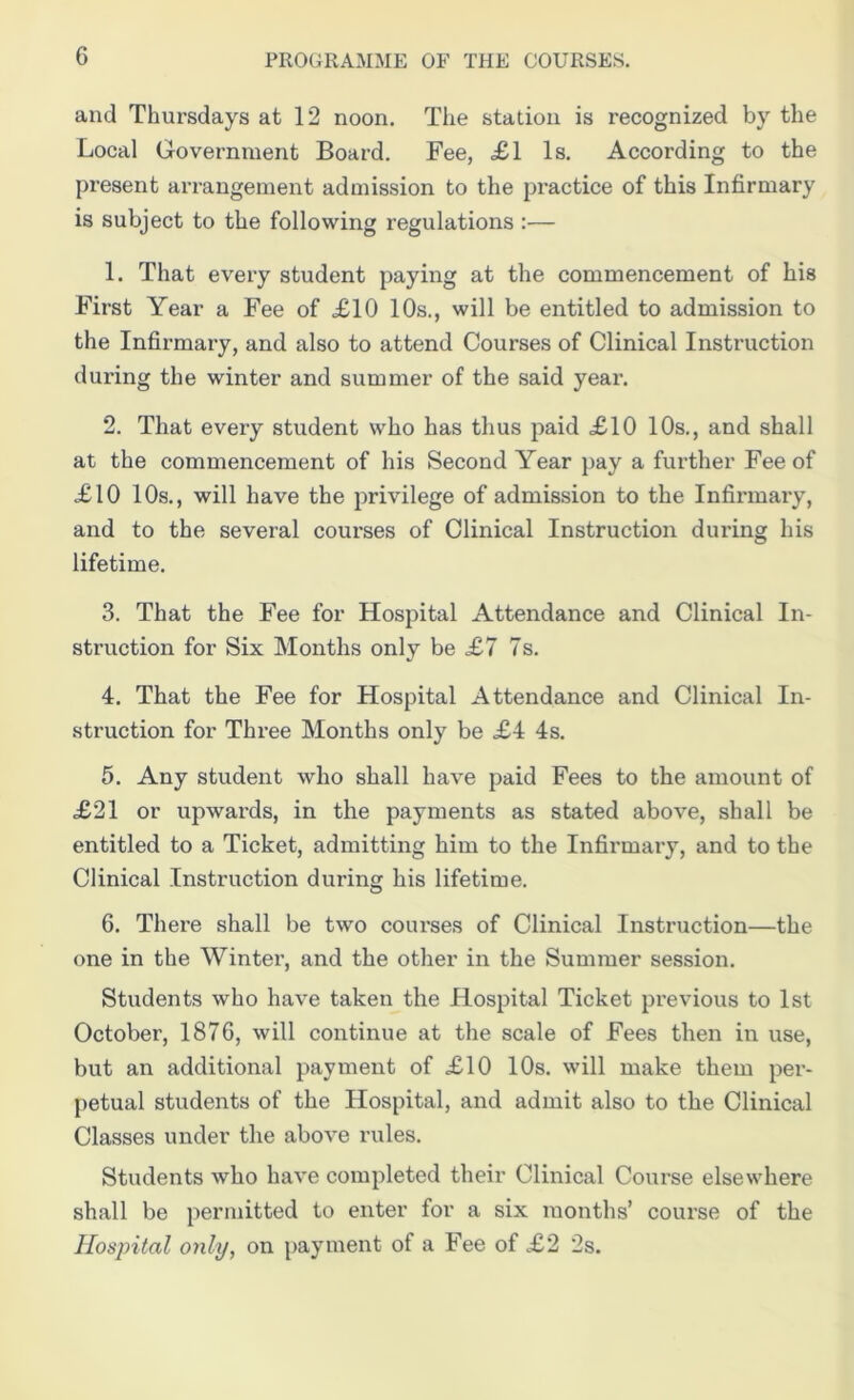 and Thursdays at 12 noon. The station is recognized by the Local Government Board. Fee, <£1 Is. According to the present arrangement admission to the practice of this Infirmary is subject to the following regulations :— 1. That every student paying at the commencement of his First Year a Fee of £10 10s., will be entitled to admission to the Infirmary, and also to attend Courses of Clinical Instruction during the winter and summer of the said year. 2. That every student who has thus paid £10 10s., and shall at the commencement of his Second Year pay a further Fee of £10 10s., will have the privilege of admission to the Infirmary, and to the several courses of Clinical Instruction during his lifetime. 3. That the Fee for Hospital Attendance and Clinical In- struction for Six Months only be £7 7s. 4. That the Fee for Hospital Attendance and Clinical In- struction for Three Months only be £4 4s. 5. Any student who shall have paid Fees to the amount of £21 or upwards, in the payments as stated above, shall be entitled to a Ticket, admitting him to the Infirmary, and to the Clinical Instruction during his lifetime. 6. There shall be two courses of Clinical Instruction—the one in the Winter, and the other in the Summer session. Students who have taken tile Hospital Ticket previous to 1st October, 1876, will continue at the scale of Fees then in use, but an additional payment of £10 10s. will make them per- petual students of the Hospital, and admit also to the Clinical Classes under the above rules. Students who have completed their Clinical Course elsewhere shall be permitted to enter for a six months’ course of the Hospital only, on payment of a Fee of £2 2s.