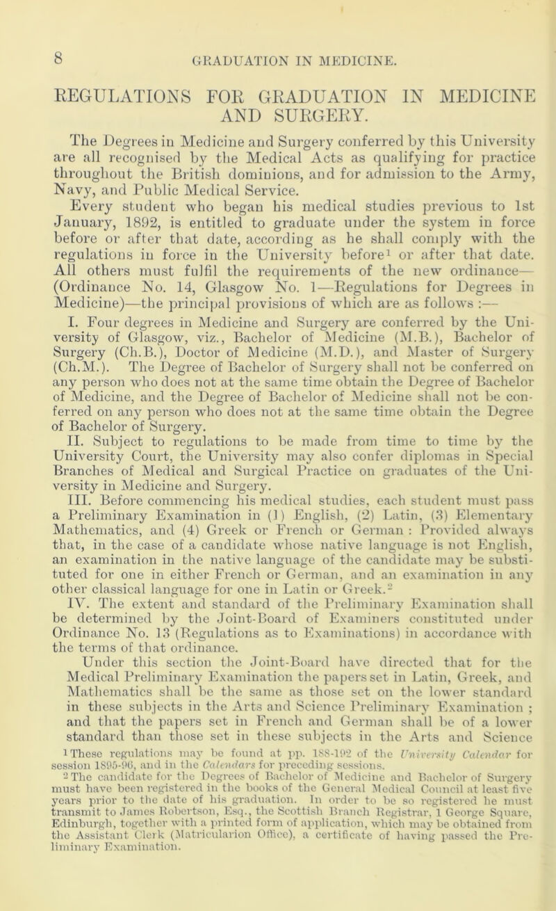 REGULATIONS FOR GRADUATION IN MEDICINE AND SURGERY. The Degrees in Medicine and Surgery conferred by this University are all recognised by the Medical Acts as qualifying for practice throughout the British dominions, and for admission to the Army, Navy, and Public Medical Service. Every student who began his medical studies previous to 1st January, 1892, is entitled to graduate under the system in force before or after that date, according as he shall comply with the regulations in force in the University before1 or after that date. All others must fulfil the requirements of the new ordinance— (Ordinance No. 14, Glasgow No. 1—Regulations for Degrees in Medicine)—the principal provisions of which are as follows :— I. Four degrees in Medicine and Surgery are conferred by the Uni- versity of Glasgow, viz., Bachelor of Medicine (M.B.), Bachelor of Surgery (Ch.B.), Doctor of Medicine (M.D.), and Master of Surgery (Ch.M.). The Degree of Bachelor of Surgery shall not be conferred on any person who does not at the same time obtain the Degree of Bachelor of Medicine, and the Degree of Bachelor of Medicine shall not be con- ferred on any person who does not at the same time obtain the Degree of Bachelor of Surgery. II. Subject to regulations to be made from time to time by the University Court, the University may also confer diplomas in Special Branches of Medical and Surgical Pi’actice on graduates of the Uni- versity in Medicine and Surgery. III. Before commencing his medical studies, each student must pass a Preliminary Examination in (1) English, (2) Latin, (3) Elementary Mathematics, and (4) Greek or French or German : Provided always that, in the case of a candidate whose native language is not English, an examination in the native language of the candidate may be substi- tuted for one in either French or German, and an examination in any other classical language for one in Latin or Greek.- IV. The extent and standard of the Preliminary Examination shall be determined by the Joint-Board of Examiners constituted under Ordinance No. 13 (Regulations as to Examinations) in accordance with the terms of that ordinance. Under this section the Joint-Board have directed that for the Medical Preliminary Examination the papers set in Latin, Greek, and Mathematics shall be the same as those set on the lower standard in these subjects in the Arts and Science Preliminary Examination ; and that the papers set in French and German shall be of a lower standard than those set in these subjects in the Arts and Science 1 These regulations may be found at pp. 1SS-1!>‘2 of the University Calendar for session 1S05-9G, and in the Calendars for preceding sessions. 2 The candidate for the Degrees of Bachelor of Medicine and Bachelor of Surgery must have been registered in the books of the General Medical Council at least five years prior to the date of his graduation, hi order to be so registered he must transmit to James Robertson, Esq., the Scottish Branch Registrar, 1 George Square, Edinburgh, together with a printed form of application, which may be obtained from the Assistant Clerk (Matricularion Office), a certificate of having passed the Pre- liminary Examination.