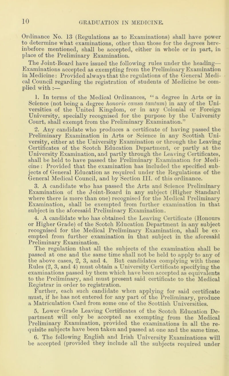 Ordinance No. 13 (Regulations as to Examinations) shall have power to determine what examinations, other than those for the degrees here- inbefore mentioned, shall be accepted, either in whole or in part, in place of the Preliminary Examination. The Joint-Board have issued the following rules under the heading—- Examinations accepted as exempting from the Preliminary Examination in Medicine: Provided always that the regulations of the General Medi- cal Council regarding the registration of students of Medicine be com- plied with :— 1. In terms of the Medical Ordinances, “a degree in Arts or in Science (not being a degree honoris causa tantum) in any of the Uni- versities of the United Kingdom, or in any Colonial or Foreign University, specially recognised for the purpose by the University Court, shall exempt from the Preliminary Examination.” 2. Any candidate who produces a certificate of having passed the Preliminary Examination in Arts or Science in any Scottish Uni- versity, either at the University Examination or through the Leaving Certificates of the Scotch Education Department, or partly at the University Examination, and partly through the Leaving Certificates, shall be held to have passed the Preliminary Examination for Medi- cine : Provided that the examination has included the specified sub- jects of General Education as required under the Regulations of the General Medical Council, and by Section III. of this ordinance. 3. A candidate who has passed the Arts and Science Preliminary Examination of the Joint-Board in any subject (Higher Standard where there is more than one) recognised for the Medical Preliminary Examination, shall be exempted from further examination in that subject in the aforesaid Preliminary Examination. 4. A candidate who has obtained the Leaving Certificate (Honours or Higher Grade) of the Scotch Education Department in any subject recognised for the Medical Preliminary Examination, shall be ex- empted from further examination in that subject in the aforesaid Preliminary Examination. The regulation that all the subjects of the examination shall be passed at one and the same time shall not be held to apply to any of the above cases, 2, 3, and 4. But candidates complying with these Rules (2, 3, and 4) must obtain a University Certificate specifying the examinations passed by them which have been accepted as equivalents to the Preliminary, and must present said certificate to the Medical Registrar in order to registration. Further, each such candidate when applying for said certificate must, if he has not entered for any part of the Preliminary, produce a Matriculation Card from some one of the Scottish Universities. 5. Lower Grade Leaving Certificates of the Scotch Education De- partment will only be accepted as exempting from the Medical Preliminary Examination, provided the examinations in all the re- quisite subjects have been taken and passed at one and the same time. 6. The following English and Irish University Examinations will be accepted (provided they include all the subjects required under