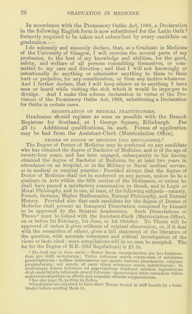 In accordance with the Promissory Oaths Act, 1868, a Declaration in the following English form is now substituted for the Latin Oath1 formerly required to be taken and subscribed by every candidate on graduation :— I do solemnly and sincerely declare, that, as a Graduate in Medicine of the University of Glasgow, I will exercise the several parts of my profession, to the best of my knowledge and abilities, for the good, safety, and welfare of all persons committing themselves, or com- mitted to my care and direction; and that I will not knowingly or intentionally do anything or administer anything to them to their hurt or prejudice, for any consideration, or from any motive whatever. And I further declare, that 1 will keep silence as to anything I have seen or heard while visiting the sick which it would be improper to divulge. And I make this solemn declaration in virtue of the Pro- visions of the Promissory Oaths Act, 1868, substituting a Declaration for Oaths in certain cases. REGISTRATION OF MEDICAL PRACTITIONERS. Graduates should register as soon as possible with the Branch Registrar for Scotland, at 1 George Square, Edinburgh. Fee £5 Is. Additional qualifications, 5s. each. Forms of application may be had from the Assistant-Clerk (Matriculation Office). DEGREE OF DOCTOR OF MEDICINE (OLD REGULATIONS).2 The Degree of Doctor of Medicine may be conferred on any candidate who has obtained the degree of Bachelor of Medicine, and is of the age of twenty-four years, and has been engaged, subsequently to his having obtained the degree of Bachelor of Medicine, for at least two years in attendance on an hospital, or in the Military or Naval medical service, or in medical or surgical practice : Provided always that the degree of Doctor of Medicine shall not be conferred on any person, unless he be a graduate in Arts within the fifth section of the Ordinance, or unless he shall have passed a satisfactory examination in Greek, and in Logic or Moral Philosophy, and in one, at least, of the following subjects—namely, French, German, Higher Mathematics, Natural Philosophy, and Natural History. Provided also that each candidate for the degree of Doctor of Medicine shall present an Inaugural Dissertation composed by himself to be approved by the Senatus Academicus. Such Dissertations or Theses3 must be lodged with the Assistant-Clerk (Matriculation Office), on or before 1st February, 1st June, or 1st October. No Thesis will be approved of unless it gives evidence of original observation, or, if it deal with the researches of others, gives a full statement of the literature of the question, with accurate references and critical investigation of the views or facts cited : mere compilations will in no case be accepted. The fee for the Degree of M.D. (Old Regulations) is £5 5s. 1 The Oath was in these words:—Testor Deuni omnipotentem me hoc Iusjuran- dum pro virili servaturum; Victus rationem aegris commodam et salutarem praescripturum: nullius intercessione nec sponte noxium pharmacum cuiquam propinaturum; sed sanctc et caste vitam artemque meam instituturum: hi quascunquc domos intravcro ad aegrotantium duntaxat salutem ingressurum etab omniinjuria infercnda procul futurum : Quaecunque inter curandum vidcro audiverove eiquidem ea efferre non expediat silentio suppressurum. - See also page 20, portion in italics. 3 Candidates are required to have their Theses bound in stiff boards by a book- binder before sending them in.