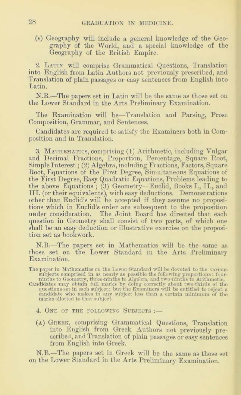 (e) Geography will include a general knowledge of the Geo- graphy of the World, and a special knowledge of the Geography of the British Empire. 2. Latin will comprise Grammatical Questions, Translation into English from Latin Authors not previously prescribed, and Translation of plain passages or easy sentences from English into Latin. N.B.—The papers set in Latin will be the same as those set on the Lower Standard in the Arts Preliminary Examination. The Examination will be—Translation and Parsing, Prose Composition, Grammar, and Sentences. Candidates are required to satisfy the Examiners both in Com- position and in Translation. 3. Mathematics, comprising (1) Arithmetic, including Vulgar and Decimal Fractious, Proportion, Percentage, Square Boot, Simple Interest ; (2) Algebra, including Fractions, Factors, Square Root, Equations of the First Degree, Simultaneous Equations of the First Degree, Easy Quadratic Equations, Problems leadiug to the above Equations ; (3) Geometry—Euclid, Books I., II., and III. (or their equivalents), with easy deductions. Demonstrations other than Euclid’s will be accepted if they assume no proposi- tions which in Euclid’s order are subsequent to the proposition under consideration. The Joint Board has directed that each question in Geometry shall consist of two parts, of which one shall be an easy deduction or illustrative exercise on tlie proposi- tion set as bookwork. N.B.—The papers set in Mathematics will be the same as those set on the Lower Standard iu the Arts Preliminary Examination. The paper in Mathematics on the Lower Standard will be devoted to the various subjects comprised in as nearly as possible the following proportions : four- ninths to Geometry, three-ninths to Algebra, and two-ninths to Arithmetic. Candidates may obtain full marks by doing correctly about two-thirds of the questions set in each subjoct; but the Examiners will be entitled to reject a candidate who makes in any subject less than a certain minimum of the marks allotted to that subject. 4. One of the following Subjects :— (a) Greek, comprising Grammatical Questions, Translation into Euglish from Greek Authors not previously pre- scribed, and Translation of plain passages or easy sentences from English into Greek. N.B.—The papers set in Greek will be the same as those set on the Lower Standard in the Arts Preliminary Examination.