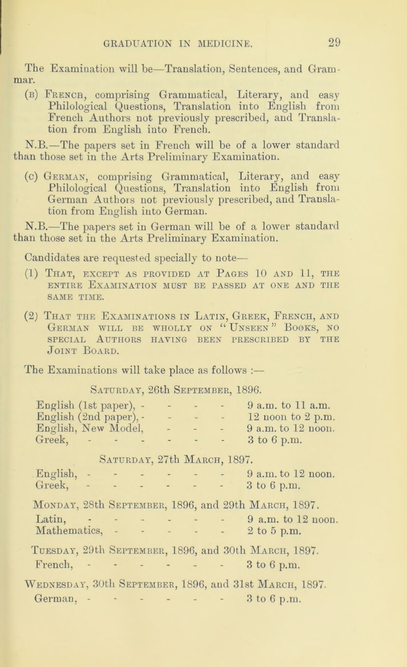 The Examination will be—Translation, Sentences, and Gram- mar. (b) French, comprising Grammatical, Literary, and easy Philological Questions, Translation into English from French Authors not previously prescribed, and Transla- tion from English into French. N.B.—The papers set in French will be of a lower standard than those set in the Arts Preliminary Examination. (c) German, comprising Grammatical, Literary, and easy Philological Questions, Translation into English from German Authors not previously prescribed, and Transla- tion from English into German. N.B.—The papers set in German will be of a lower standard than those set in the Arts Preliminary Examination. Candidates are requested specially to note— (1) That, except as provided at Pages 10 and 11, the entire Examination must be passed at one and the SAME TIME. (2) That the Examinations in Latin, Greek, French, and German will be wholly on “ Unseen ” Books, no special Authors having been prescribed by the Joint Board. The Examinations will take place as follows :— Saturday, 26th September, 1896. English (1st paper), - English (2nd paper), - English, New Model, Greek, 9 a.m. to 11 a.m. 12 noon to 2 p.m. 9 a.m. to 12 noon. 3 to 6 p.m. Saturday, 27th March, 1897. English, ------ 9 a.m. to 12 noon. Greek, 3 to 6 p.m. Monday, 28th September, 1896, and 29th March, 1897. Latin, 9 a.m. to 12 noon. Mathematics, 2 to 5 p.m. Tuesday, 29th September, 1896, and 30th March, 1897. French, 3 to 6 p.m. Wednesday, 30th September, 1896, and 31st March, 1897. German, - - - - - - 3 to 6 p.m.