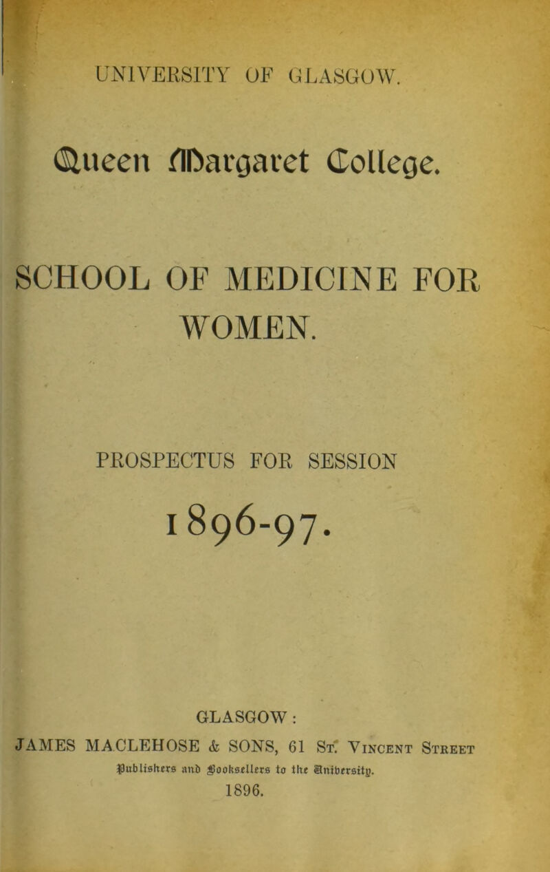 (Slueen flfoargai'et College. SCHOOL OF MEDICINE FOR WOMEN. PROSPECTUS FOR SESSION I 896-97. GLASGOW : JAMES MACLEHOSE & SONS, 61 SL Vincent Street ^publishers an& §ooksellers to the Snibersity. 1896.