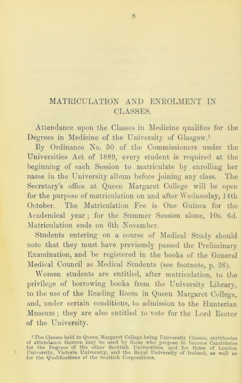 MATRICULATION AND ENROLMENT IN CLASSES. Attendance upon the Classes in Medicine qualifies for the Degrees in Medicine of the University of Glasgow.1 By Ordinance No. 50 of the Commissioners under the Universities Act of 1889, every student is required at the beginning of each Session to matriculate by enrolling her name in the University album before joining any class. The Secretary’s office at Queen Margaret College will be open for the purpose of matriculation on and after Wednesday, 14th October. The Matriculation Fee is One Guinea for the Academical year; for the Summer Session alone, 10s. 6d. Matriculation ends on 6th November. Students entering on a course of Medical Study should note that they must have previously passed the Preliminary Examination, and be registered in the books of the General Medical Council as Medical Students (see footnote, p. 26). Women students are entitled, after matriculation, to the privilege of borrowing books from the University Library, to the use of the Reading Room in Queen Margaret College, and, under certain conditions, to admission to the Hunterian Museum ; they are also entitled to vote for the Lord Rector of the University. 1 The Classes held in Queen Margaret College being University Classes, certificates of attendance thereon may be used by those who propose to become Candidates for the Degrees of the other Scottish Universities, and for those of London University, Victoria University, and the Royal University of Ireland, as well as for the Qualifications of the Scottish Corporations.