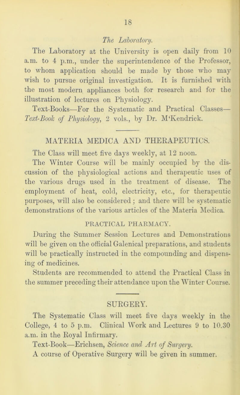 The Laboratory. The Laboratory at the University is open daily from 10 a.m. to 4 p.m., under the superintendence of the Professor, to whom application should be made by those who may wish to pursue original investigation. It is furnished with the most modern appliances both for research and for the illustration of lectures on Physiology. Text-Books—For the Systematic and Practical Classes— Text-Book of Physiology, 2 vols., by Dr. M‘Kendrick. MATERIA MEDICA AND THERAPEUTICS. The Class will meet five daj^s weekly, at 12 noon. The Winter Course will be mainly occupied by the dis- cussion of the physiological actions and therapeutic uses of the various drugs used in the treatment of disease. The employment of heat, cold, electricity, etc., for therapeutic purposes, will also be considered; and there will be systematic demonstrations of the various articles of the Materia Medica. PRACTICAL PHARMACY. During the Summer Session Lectures and Demonstrations will be given on the official Galenical preparations, and students will be practically instructed in the compounding and dispens- ing of medicines. Students are recommended to attend the Practical Class in the summer preceding their attendance upon the Winter Course. SURGERY. The Systematic Class will meet five days weekty in the College, 4 to 5 p.m. Clinical Work and Lectures 9 to 10.30 a.m. in the Royal Infirmary. Text-Book—Erichsen, Science and Art of Surgery. A course of Operative Surgery will be given in summer.