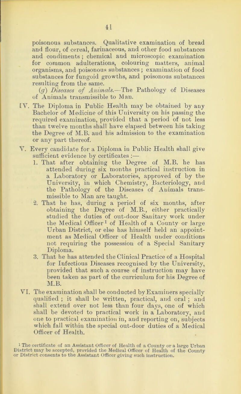 poisonous substances. Qualitative examination of bread and flour, of cereal, farinaceous, and other food substances and coudimeuts ; chemical and microscopic examination for common adulterations, colouring matters, animal organisms, and poisonous substances; examination of food substances for fungoid growths, and poisonous substances resulting from the same. (g) Diseases of Animals.—The Pathology of Diseases of Animals transmissible to Man. IV. The Diploma in Public Health may be obtained by any Bachelor of Medicine of this University on his passing the required examination, provided that a period of not less than twelve months shall have elapsed between his taking the Degree of M.B. aud his admission to the examination or any part thereof. V. Every candidate for a Diploma in Public Health shall give sufficient evidence by certificates :— 1. That after obtaining the Degree of M.B. he has attended during six months practical instruction in a Laboratory or Laboratories, approved of by the University, in which Chemistry, Bacteriology, and the Pathology of the Diseases of Animals trans- missible to Man are taught. 2. That he has, during a period of six months, after obtaining the Degree of M.B., either practically studied the duties of out-door Sauitary work under the Medical Officer1 of Health of a County or large Urban District, or else has himself held an appoint- ment as Medical Officer of Health under conditions not requiring the possession of a Special Sanitary Diploma. • 3. That he has attended the Clinical Practice of a Hospital for Infectious Diseases recognised by the University, provided that such a course of instruction may have been taken as part of the curriculum for his Degree of M.B. VI. The examination shall be conducted by Examiners specially qualified ; it shall be written, practical, and oral : and shall extend over not less than four days, one of which shall be devoted to practical work in a Laboratory, and one to practical examination in, aud reporting on, subjects which fall within the special out-door duties of a Medical Officer of Health. 1 The certificate of an Assistant Officer of Health of a County or a large Urban District may be accepted, provided the Medical Officer of Health of the County or District consents to the Assistant Officer giving such instruction.