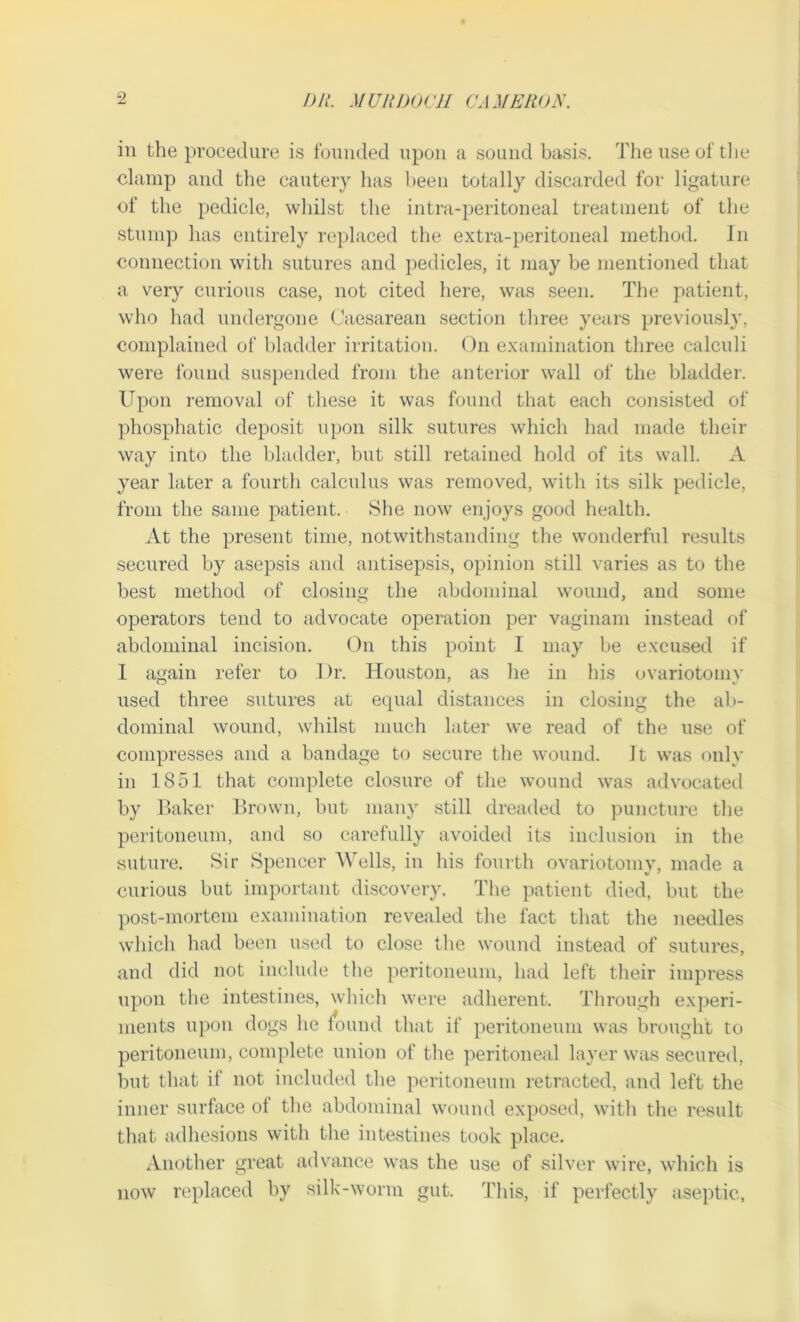 in the procedure is founded upon a sound basis. The use of the clamp and the cautery has been totally discarded for ligature of the pedicle, whilst the intra-peritoneal treatment of the stump has entirely replaced the extra-peritoneal method. In connection with sutures and pedicles, it may be mentioned that a very curious case, not cited here, was seen. The patient, who had undergone Caesarean section three years previously, complained of bladder irritation. On examination three calculi were found suspended from the anterior wall of the bladder. Upon removal of these it was found that each consisted of phosphatic deposit upon silk sutures which had made their way into the bladder, but still retained hold of its wall. A year later a fourth calculus was removed, with its silk pedicle, from the same patient. She now enjoys good health. At the present time, notwithstanding the wonderful results secured by asepsis and antisepsis, opinion still varies as to the best method of closing the abdominal wound, and some operators tend to advocate operation per vaginam instead of abdominal incision. On this point I may be excused if I again refer to I)r. Houston, as he in his ovariotomy used three sutures at equal distances in closing the ab- dominal wound, whilst much later we read of the use of compresses and a bandage to secure the wound. It was only in 1851 that complete closure of the wound was advocated by Baker Brown, but many still dreaded to puncture the peritoneum, and so carefully avoided its inclusion in the suture. Sir Spencer Wells, in Ins fourth ovariotomy, made a curious but important discovery. The patient died, but the post-mortem examination revealed the fact that the needles which had been used to close tire wound instead of sutures, and did not include the peritoneum, had left their impress upon the intestines, which were adherent. Through experi- ments upon dogs he found that if peritoneum was brought to peritoneum, complete union of the peritoneal layer was secured, but that if not included the peritoneum retracted, and left the inner surface ot the abdominal wound exposed, with the result that adhesions with the intestines took place. Another great advance was the use of silver wire, which is now replaced by silk-worm gut. This, if perfectly aseptic,