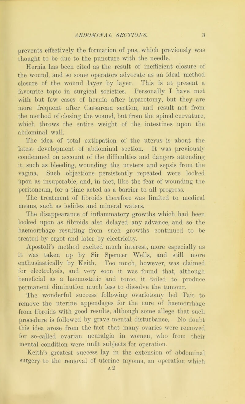 prevents effectively the formation of pus, which previously was thought to be clue to the puncture with the needle. Hernia has been cited as the result of inefficient closure of the wound, and so some operators advocate as an ideal method closure of the wound layer by layer. This is at present a favourite topic in surgical societies. Personally I have met with but few cases of hernia after laparotomy, but they are more frequent after Caesarean section, and result not from the method of closing the wound, but from the spinal curvature, which throws the entire weight of the intestines upon the abdominal wall. The idea of total extirpation of the uterus is about the latest development of abdominal section. It was previously condemned on account of the difficulties and dangers attending it, such as bleeding, wounding the ureters and sepsis from the vagina. Such objections persistently repeated were looked upon as insuperable, and, in fact, like the fear of wounding the peritoneum, for a time acted as a barrier to all progress. The treatment of fibroids therefore was limited to medical means, such as iodides and mineral waters. The disappearance of inflammatory growths which had been looked upon as fibroids also delayed any advance, and so the haemorrhage resulting from such growths continued to be treated by ergot and later by electricity. Apostoli’s method excited much interest, more especially as it was taken up by Sir Spencer Wells, and still more enthusiastically by Keith. Too much, however, was claimed for electrolysis, and very soon it was found that, although beneficial as a haemostatic and tonic, it failed to produce permanent diminution much less to dissolve the tumour. The wonderful success following ovariotomy led Tait to remove the uterine appendages for the cure of haemorrhage from fibroids with good results, although some allege that such procedure is followed by grave mental disturbance. No doubt this idea arose from the fact that many ovaries were removed for so-called ovarian neuralgia in women, who from their mental condition were unfit subjects for operation. Keith’s greatest success lay in the extension of abdominal surgery to the removal of uterine myoma, an operation which a2