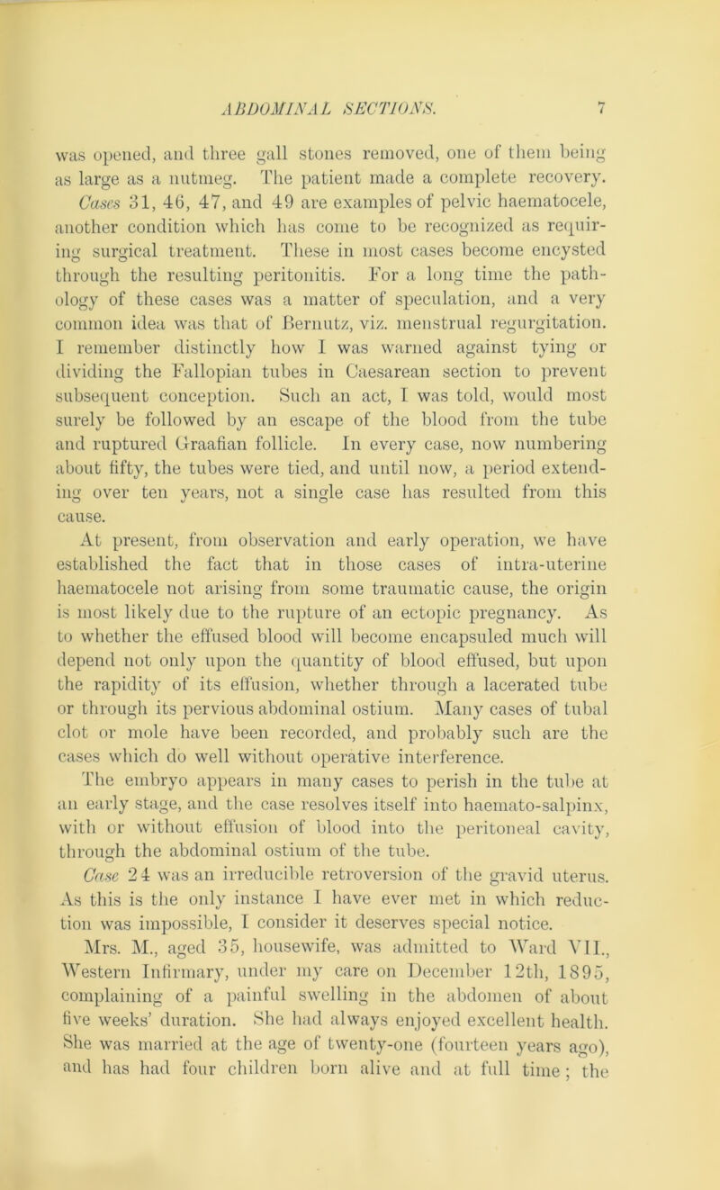 was opened, and three gall stones removed, one of them being as large as a nutmeg. The patient made a complete recovery. Cases 31, 46, 47, and 49 are examples of pelvic haematocele, another condition which has come to be recognized as requir- ing surgical treatment. These in most cases become encysted through the resulting peritonitis. For a long time the path- ology of these cases was a matter of speculation, and a very common idea was that of JBernutz, viz. menstrual regurgitation. I remember distinctly how I was warned against tying or dividing the Fallopian tubes in Caesarean section to prevent subsequent conception. Such an act, I was told, would most surely be followed by an escape of the blood from the tube and ruptured Graafian follicle. In every case, now numbering about fifty, the tubes were tied, and until now, a period extend- ing over ten years, not a single case has resulted from this cause. At present, from observation and early operation, we have established the fact that in those cases of intra-uterine haematocele not arising from some traumatic cause, the origin is most likely due to the rupture of an ectopic pregnancy. As to whether the effused blood will become encapsuled much will depend not only upon the quantity of blood effused, but upon the rapidity of its effusion, whether through a lacerated tube or through its pervious abdominal ostium. Many cases of tubal clot or mole have been recorded, and probably such are the cases which do well without operative interference. The embryo appears in many cases to perish in the tube at an early stage, and the case resolves itself into haemato-salpinx, with or without effusion of blood into tbe peritoneal cavity, through the abdominal ostium of tbe tube. Case 2 4 was an irreducible retroversion of the gravid uterus. As this is the only instance I have ever met in which reduc- tion was impossible, I consider it deserves special notice. Mrs. M., aged 35, housewife, was admitted to Ward VII., Western Infirmary, under my care on December 12th, 1895, complaining of a painful swelling in the abdomen of about five weeks’ duration. She had always enjoyed excellent health. She was married at the age of twenty-one (fourteen years a«ro), and has had four children born alive and at full time ; the