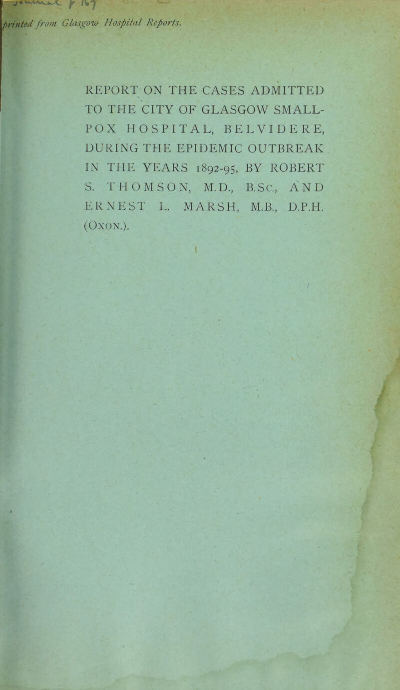 j « . ^ ^ ^ r printed from Glasgow Hospital Reports. REPORT ON THE CASES ADMITTED TO THE CITY OF GLASGOW SMALL- POX HOSPITAL, BELVIDERE, DURING THE EPIDEMIC OUTBREAK IN THE YEARS 1892-95, BY ROBERT S. THOMSON, M.D., B.Sc., AND ERNEST L. MARSH, M.B., D.P.H. (OXON.). I /