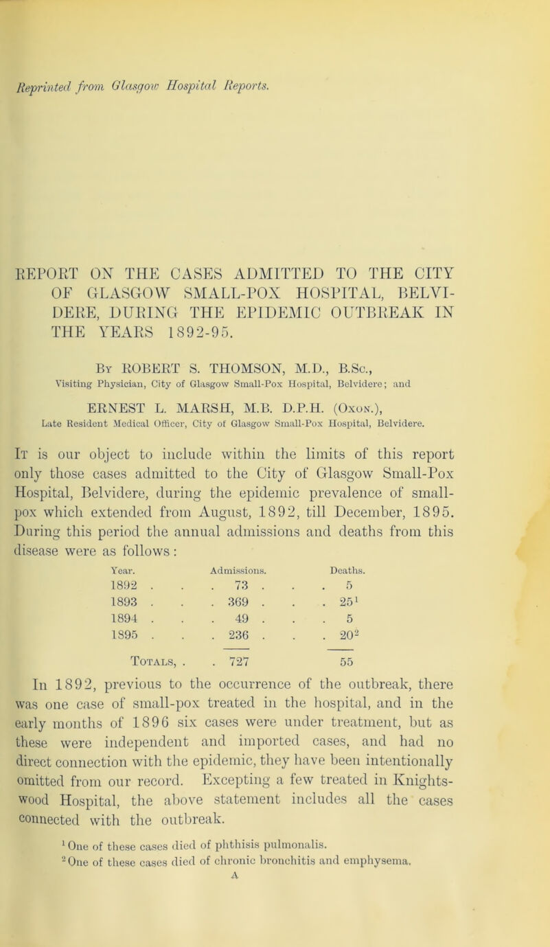 Reprinted from Glasgow Hospital Reports. REPORT ON THE CASES ADMITTED TO THE CITY OF GLASGOW SMALL-POX HOSPITAL, BELVI- DERE, DURING THE EPIDEMIC OUTBREAK IN THE YEARS US 9 2-9 5. By ROBERT S. THOMSON, M.D., B.Sc., Visiting Physician, City of Glasgow Small-Pox Hospital, Belvidere; and ERNEST L. MARSH, M.B. D.P.H. (Oxon.), Late Resident Medical Officer, City of Glasgow Small-Pox Hospital, Belvidere. It is our object to include within the limits of this report only those cases admitted to the City of Glasgow Small-Pox Hospital, Belvidere, during the epidemic prevalence of small- pox which extended from August, 1892, till December, 1895. During this period the annual admissions and deaths from this disease were as follows : Year. Admissions. Deaths. 1892 . . 73 . 5 1893 . . 369 . . 251 1894 . . 49 . 5 1895 . . 236 . . 202 Totals, . . 727 55 In 1892, previous to the occurrence of the outbreak, there was one case of small-pox treated in the hospital, and in the early months of 1896 six cases were under treatment, but as these were independent and imported cases, and had no direct connection with the epidemic, they have been intentionally omitted from our record. Excepting a few treated in Knights- wood Hospital, the above statement includes all the cases connected with the outbreak. 1 One of these cases died of phthisis pulmonalis. - One of these cases died of chronic bronchitis and emphysema. A