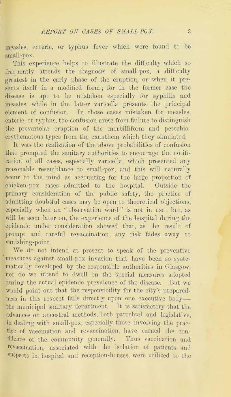 measles, enteric, or typhus fever which were found to be small-pox. This experience helps to illustrate the difficulty which so frequently attends the diagnosis of small-pox, a difficulty greatest in the early phase of the eruption, or when it pre- sents itself in a modified form; for in the former case the disease is apt to be mistaken especially for syphilis and measles, while in the latter varicella presents the principal element of confusion. In those cases mistaken for measles, enteric, or typhus, the confusion arose from failure to distinguish the prevariolar eruption of the morbilliform and petechio- erythematous types from the exanthem which they simulated. It was the realization of the above probabilities of confusion that prompted the sanitary authorities to encourage the notifi- cation of all cases, especially varicella, which presented any reasonable resemblance to small-pox, and this will naturally occur to the mind as accounting for the large proportion of chicken-pox cases admitted to the hospital. Outside the primary consideration of the public safety, the practice of admitting doubtful cases may be open to theoretical objections, especially when an “ observation ward ” is not in use; but, as will be seen later on, the experience of the hospital during the epidemic under consideration showed that, as the result of prompt and careful revaccination, any risk fades away to vanishing-point. We do not intend at present to speak of the preventive measures against small-pox invasion that have been so syste- matically developed by the responsible authorities in Glasgow, nor do we intend to dwell on the special measures adopted during the actual epidemic prevalence of the disease. But we would point out that the responsibility for the city’s prepared- ness in this respect falls directly upon one executive body— the municipal sanitary department. It is satisfactory that the advances on ancestral methods, both parochial and legislative, in dealing with small-pox, especially those involving the prac- tice of vaccination and revaccination, have earned the con- fidence of the community generally. Thus vaccination and revaccination, associated with the isolation of patients and suspects in hospital and reception-houses, were utilized to the