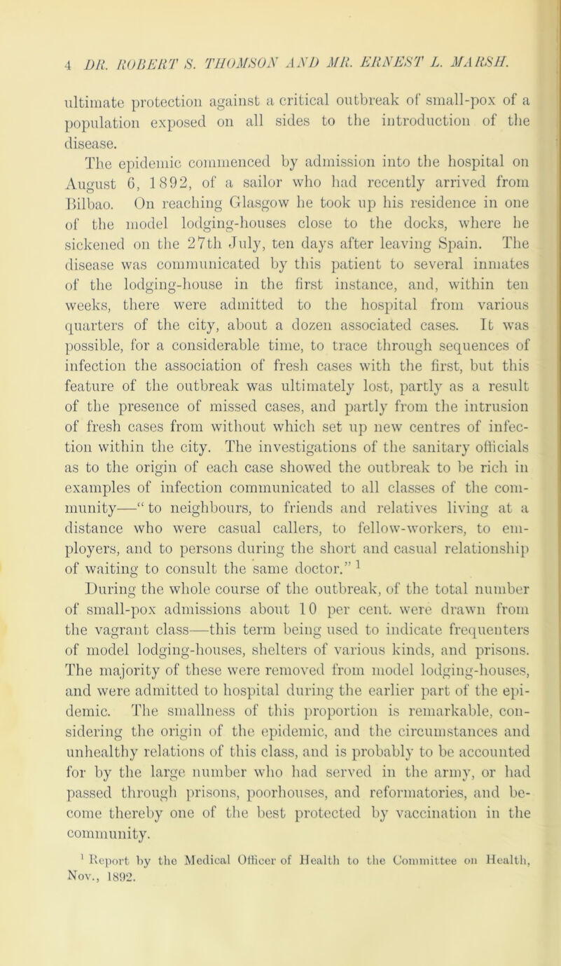 ultimate protection against a critical outbreak of small-pox of a population exposed on all sides to the introduction of the disease. The epidemic commenced by admission into the hospital on August 0, 1 892, of a sailor who had recently arrived from Bilbao. On reaching Glasgow he took up his residence in one of the model lodging-houses close to the docks, where he sickened on the 27th July, ten days after leaving Spain. The disease was communicated by this patient to several inmates of the lodging-house in the first instance, and, within ten weeks, there were admitted to the hospital from various quarters of the city, about a dozen associated cases. Tt was possible, for a considerable time, to trace through sequences of infection the association of fresh cases with the first, but this feature of the outbreak was ultimately lost, partly as a result of the presence of missed cases, and partly from the intrusion of fresh cases from without which set up new centres of infec- tion within the city. The investigations of the sanitary officials as to the origin of each case showed the outbreak to be rich in examples of infection communicated to all classes of the com- munity—“ to neighbours, to friends and relatives living at a distance who were casual callers, to fellow-workers, to em- ployers, and to persons during the short and casual relationship of waiting to consult the same doctor.’'1 During the whole course of the outbreak, of the total number of small-pox admissions about 10 per cent, were drawn from the vagrant class—this term being used to indicate frequenters of model lodging-houses, shelters of various kinds, and prisons. The majority of these were removed from model lodging-houses, and were admitted to hospital during the earlier part of the epi- demic. The smallness of this proportion is remarkable, con- sidering the origin of the epidemic, and the circumstances and unhealthy relations of this class, and is probably to be accounted for by the large number who had served in the army, or had passed through prisons, poorhouses, and reformatories, and be- come thereby one of the best protected by vaccination in the community. 1 Report by the Medical Officer of Health to the Committee on Health, Nov., 1892.