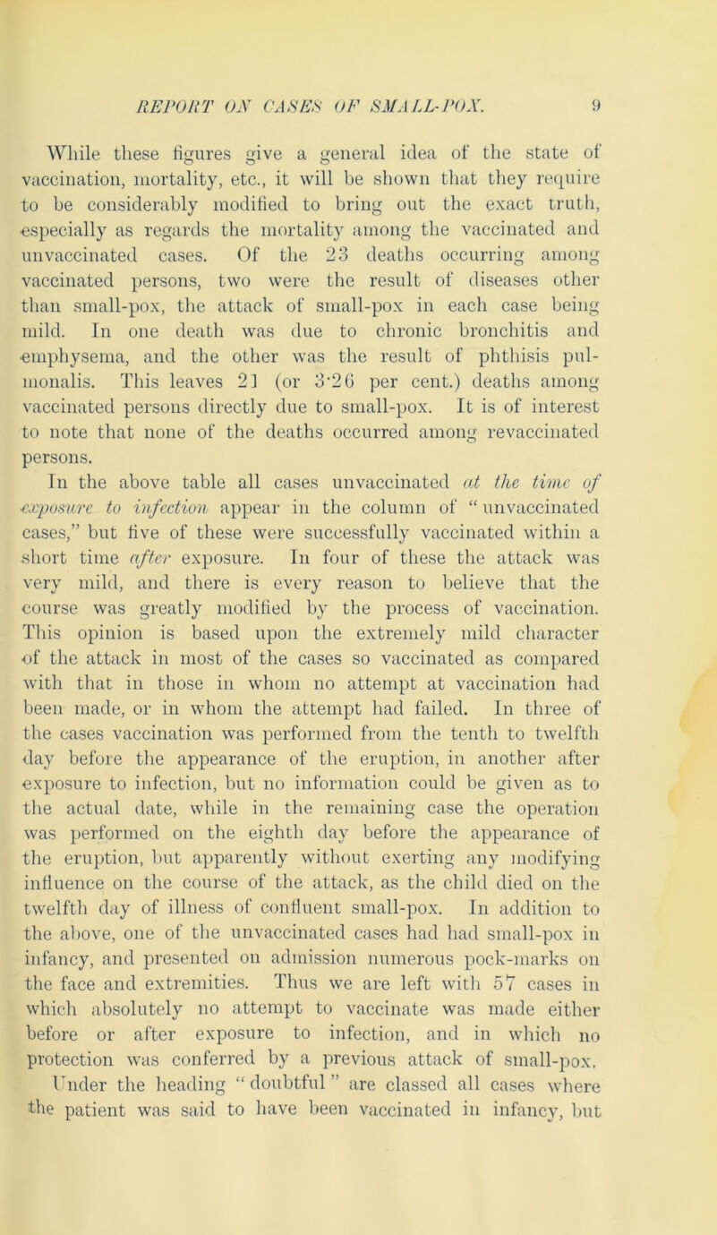 While these figures give a general idea of the state of vaccination, mortality, etc., it will be shown that they require to be considerably modified to bring out the exact truth, ■especially as regards the mortality among the vaccinated and unvaccinated cases. Of the 23 deaths occurring among vaccinated persons, two were the result of diseases other than small-pox, the attack of small-pox in each case being mild. In one death was due to chronic bronchitis and ■emphysema, and the other was the result of phthisis pul- monalis. This leaves 21 (or 3'2b per cent.) deaths among vaccinated persons directly due to small-pox. It is of interest to note that none of the deaths occurred among revaccinated persons. In the above table all cases unvaccinated at the time of ■exposure to infection appear in the column of “ unvaccinated cases,” but five of these were successfully vaccinated within a short time after exposure. In four of these the attack was very mild, and there is every reason to believe that the course was greatly modified by the process of vaccination. This opinion is based upon the extremely mild character of the attack in most of the cases so vaccinated as compared with that in those in whom no attempt at vaccination had been made, or in whom the attempt had failed. In three of the cases vaccination was performed from the tenth to twelfth day before the appearance of the eruption, in another after exposure to infection, but no information could be given as to the actual date, while in the remaining case the operation was performed on the eighth day before the appearance of the eruption, but apparently without exerting any modifying influence on the course of the attack, as the child died on the twelfth day of illness of confluent small-pox. In addition to the above, one of the unvaccinated cases had had small-pox in infancy, and presented on admission numerous pock-marks on the face and extremities. Thus we are left with 57 cases in which absolutely no attempt to vaccinate was made either before or after exposure to infection, and in which no protection was conferred by a previous attack of small-pox. Under the heading “ doubtful ” are classed all cases where the patient was said to have been vaccinated in infancy, but
