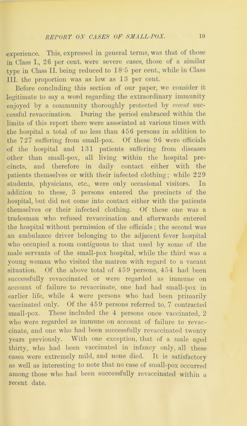 ■experience. This, expressed in general terms, was that of those in Class I., 26 per cent, were severe cases, those of a similar type in Class II. being reduced to 18-5 per cent., while in Class III. the proportion was as low as 13 per cent. Before concluding this section of our paper, we consider it legitimate to say a word regarding the extraordinary immunity enjoyed by a community thoroughly protected by recent suc- cessful revaccination. During the period embraced within the limits of this report there were associated at various times with the hospital a total of no less than 456 persons in addition to the 727 suffering from small-pox. Of these 96 were officials .of the hospital and 131 patients suffering from diseases other than small-pox, all living within the hospital pre- cincts, and therefore in daily contact either with the patients themselves or with their infected clothing; while 229 •students, physicians, etc., were only occasional visitors. In addition to these, 3 persons entered the precincts of the hospital, but did not come into contact either with the patients themselves or their infected clothing. Of these one was a tradesman who refused revaccination and afterwards entered the hospital without permission of the officials; the second was an ambulance driver belonging to the adjacent fever hospital who occupied a room contiguous to that used by some of the male servants of the small-pox hospital, while the third was a young woman who visited the matron with regard to a vacant situation. Of the above total of 459 persons, 454 had been successfully revaccinated or were regarded as immune on .account of failure to revaccinate, one had had small-pox in earlier life, while 4 were persons who had been primarily vaccinated only. Of the 459 persons referred to, 7 contracted small-pox. These included the 4 persons once vaccinated, 2 who were regarded as immune on account of failure to revac- cinate, and one who had been successfully revaccinated twenty years previously. With one exception, that of a male aged thirty, who had been vaccinated in infancy only, all these •cases were extremely mild, and none died. It is satisfactory as well as interesting to note that no case of small-pox occurred among those who had been successfully revaccinated within a recent date.