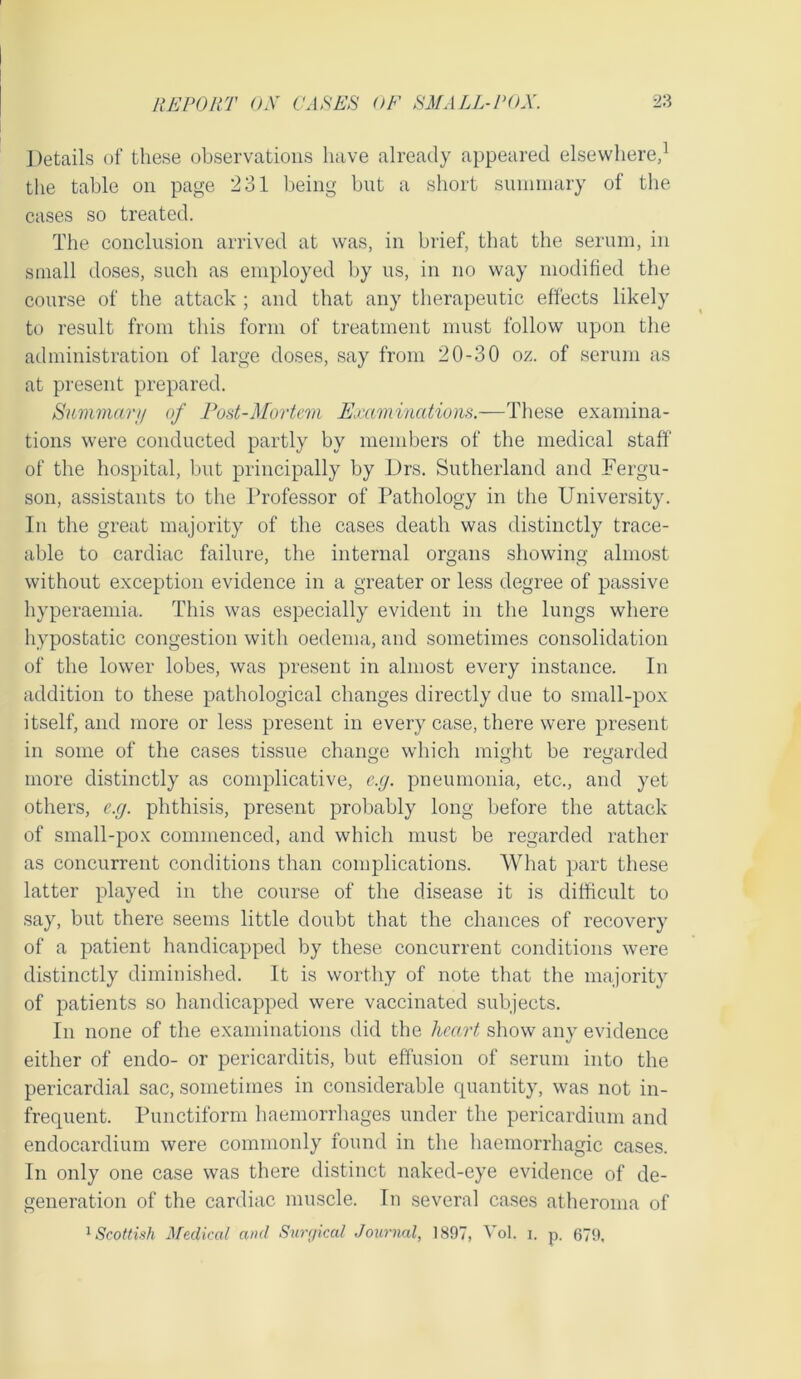Details of these observations have already appeared elsewhere,1 the table on page 231 being but a short summary of the cases so treated. The conclusion arrived at was, in brief, that the serum, in small doses, such as employed by us, in no way modified the course of the attack ; and that any therapeutic effects likely to result from this form of treatment must follow upon the administration of large doses, say from 20-30 oz. of serum as at present prepared. Summary of Post-Mortem Examinations.—These examina- tions were conducted partly by members of the medical staff of the hospital, but principally by Drs. Sutherland and Fergu- son, assistants to the Professor of Pathology in the University. In the great majority of the cases death was distinctly trace- able to cardiac failure, the internal organs showing almost without exception evidence in a greater or less degree of passive hyperaemia. This was especially evident in the lungs where hypostatic congestion with oedema, and sometimes consolidation of the lower lobes, was present in almost every instance. In addition to these pathological changes directly due to small-pox itself, and more or less present in every case, there were present in some of the cases tissue change which might be regarded more distinctly as complicative, e.g. pneumonia, etc., and yet others, e.g. phthisis, present probably long before the attack of small-pox commenced, and which must be regarded rather as concurrent conditions than complications. What part these latter played in the course of the disease it is difficult to say, but there seems little doubt that the chances of recovery of a patient handicapped by these concurrent conditions were distinctly diminished. It is worthy of note that the majority of patients so handicapped were vaccinated subjects. In none of the examinations did the heart show any evidence either of endo- or pericarditis, but effusion of serum into the pericardial sac, sometimes in considerable quantity, was not in- frequent. Punctiform haemorrhages under the pericardium and endocardium were commonly found in the haemorrhagic cases. In only one case was there distinct naked-eye evidence of de- generation of the cardiac muscle. In several cases atheroma of 1 Scottish Medical and Surgical Journal, 1897, Vol. i. p. 679,