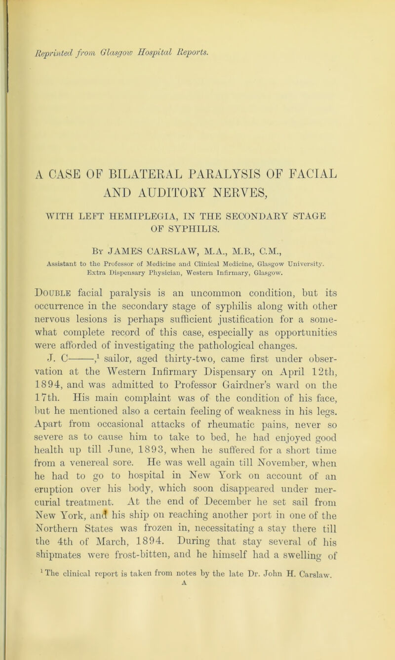 Reprinted from Glasgow Hospital Reports. A CASE OF BILATERAL PARALYSIS OF FACIAL AND AUDITORY NERVES, WITH LEFT HEMIPLEGIA, IN THE SECONDARY STAGE OF SYPHILIS. By JAMES CARSLAW, M.A., M.B., C.M., Assistant to the Professor of Medicine and Clinical Medicine, Glasgow University. Extra Dispensary Physician, Western Infirmary, Glasgow. Double facial paralysis is an uncommon condition, but its occurrence in the secondary stage of syphilis along with other nervous lesions is perhaps sufficient justification for a some- what complete record of this case, especially as opportunities were afforded of investigating the pathological changes. J. C d sailor, aged thirty-two, came first under obser- vation at the Western Infirmary Dispensary on April 12th, 1894, and was admitted to Professor Gairdner’s ward on the 17th. His main complaint was of the condition of his face, but he mentioned also a certain feeling of weakness in his legs. Apart from occasional attacks of rheumatic pains, never so severe as to cause him to take to bed, he had enjoyed good health up till June, 1893, when he suffered for a short time from a venereal sore. He was well again till November, when he had to go to hospital in New York on account of an eruption over his body, which soon disappeared under mer- curial treatment. At the end of December he set sail from New York, and his ship on reaching another port in one of the Northern States was frozen in, necessitating a stay there till the 4th of March, 1894. During that stay several of his shipmates were frost-bitten, and he himself had a swelling of