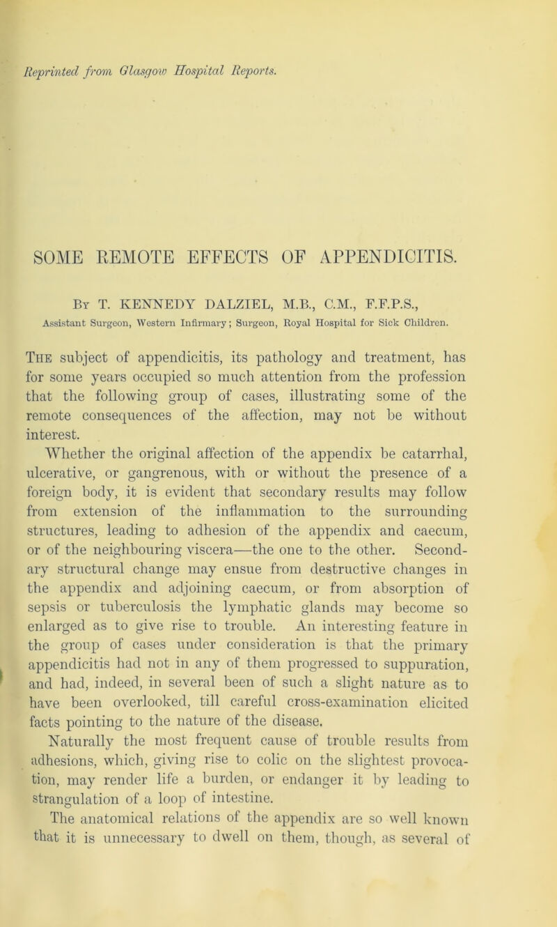 SOME REMOTE EFFECTS OF APPENDICITIS. By T. KENNEDY DALZIEL, M.B., C.M., F.F.P.S., Assistant Surgeon, Western Infirmary; Surgeon, Royal Hospital for Sick Children. The subject of appendicitis, its pathology and treatment, has for some years occupied so much attention from the profession that the following group of cases, illustrating some of the remote consequences of the affection, may not be without interest. Whether the original affection of the appendix be catarrhal, ulcerative, or gangrenous, with or without the presence of a foreign body, it is evident that secondary results may follow from extension of the inflammation to the surrounding structures, leading to adhesion of the appendix and caecum, or of the neighbouring viscera—the one to the other. Second- ary structural change may ensue from destructive changes in the appendix and adjoining caecum, or from absorption of sepsis or tuberculosis the lymphatic glands may become so enlarged as to give rise to trouble. An interesting feature in the group of cases under consideration is that the primary appendicitis had not in any of them progressed to suppuration, and had, indeed, in several been of such a slight nature as to have been overlooked, till careful cross-examination elicited facts pointing to the nature of the disease. Naturally the most frequent cause of trouble results from adhesions, which, giving rise to colic on the slightest provoca- tion, may render life a burden, or endanger it by leading to strangulation of a loop of intestine. The anatomical relations of the appendix are so well known that it is unnecessary to dwell on them, though, as several of