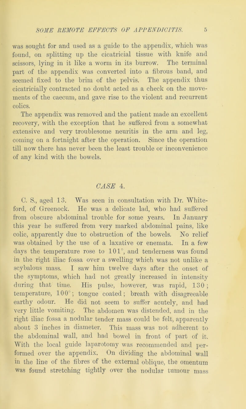 was sought for and used as a guide to the appendix, which was found, on splitting up the cicatricial tissue with knife and scissors, lying in it like a worm in its burrow. The terminal part of the appendix was converted into a fibrous band, and seemed fixed to the brim of the pelvis. The appendix thus cicatricially contracted no doubt acted as a check on the move- ments of the caecum, and gave rise to the violent and recurrent colics. The appendix was removed and the patient made an excellent recovery, with the exception that he suffered from a somewhat extensive and very troublesome neuritis in the arm and leg, coming on a fortnight after the operation. Since the operation till now there has never been the least trouble or inconvenience of any kind with the bowels. CASE 4. C. S., aged 13. Was seen in consultation with Dr. White- ford, of Greenock. He was a delicate lad, who had suffered from obscure abdominal trouble for some years. In January this year he suffered from very marked abdominal pains, like colic, apparently due to obstruction of the bowels. No relief was obtained by the use of a laxative or enemata. In a few days the temperature rose to 101°, and tenderness was found in the right iliac fossa over a swelling which was not unlike a scybalous mass. I saw him twelve days after the onset of the symptoms, which had not greatly increased in intensity during that time. His pulse, however, was rapid, 130 ; temperature, 100; tongue coated; breath with disagreeable earthy odour. He did not seem to suffer acutely, and had very little vomiting. The abdomen was distended, and in the right iliac fossa a nodular tender mass could be felt, apparently about 3 inches in diameter. This mass was not adherent to the abdominal wall, and had bowel in front of part of it. With the local guide laparotomy was recommended and per- formed over the appendix. On dividing the abdominal wall in the line of the fibres of the external oblique, the omentum was found stretching tightly over the nodular tumour mass