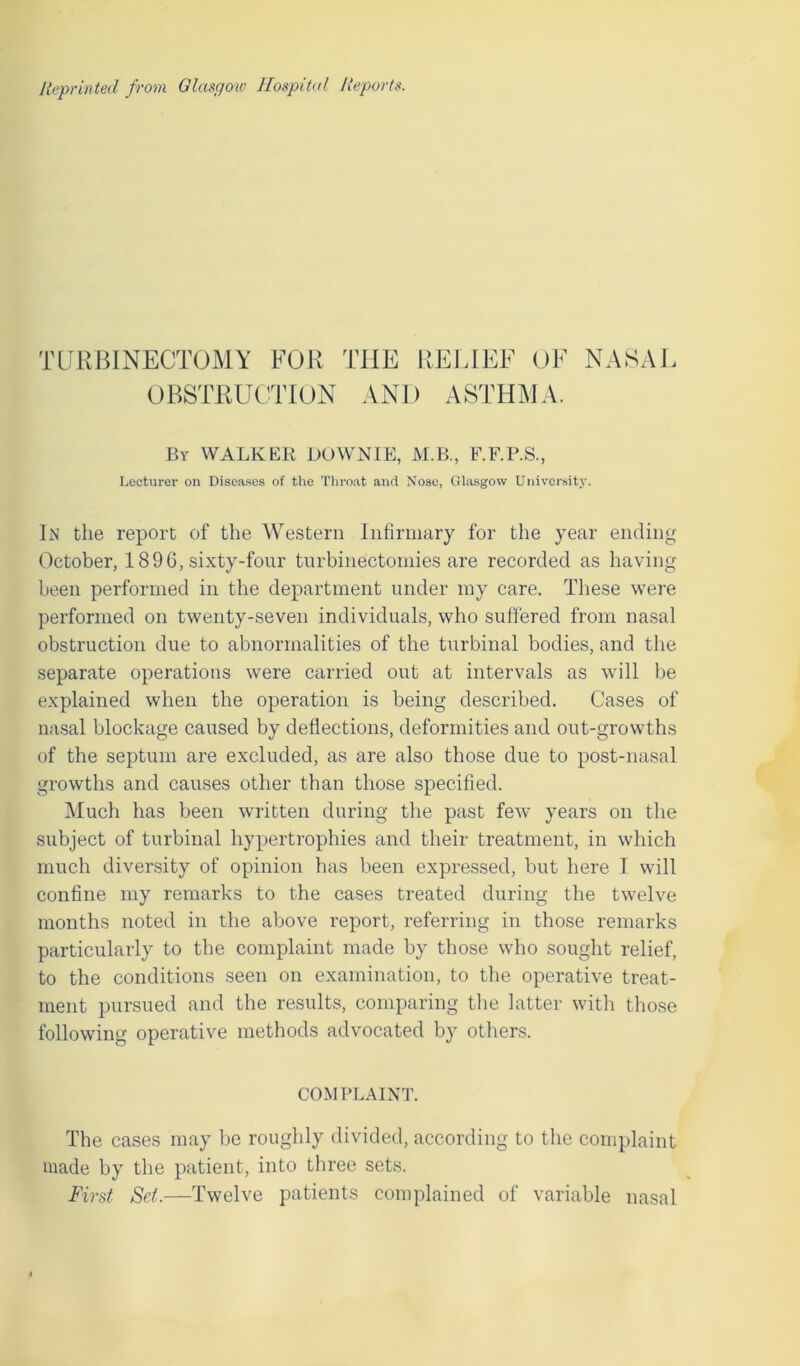 TURBINECTOMY FOR THE RELIEF OF NASAL OBSTRUCTION AND ASTHMA. By WALKER DOWNIE, M.B., F.F.P.S., Lecturer on Diseases of the Throat and Nose, Glasgow University. In the report of the Western Infirmary for the year ending October, 1896, sixty-four turbinectomies are recorded as having been performed in the department under my care. These were performed on twenty-seven individuals, who suffered from nasal obstruction due to abnormalities of the turbinal bodies, and the separate operations were carried out at intervals as will be explained when the operation is being described. Cases of nasal blockage caused by deflections, deformities and out-growths of the septum are excluded, as are also those due to post-nasal growths and causes other than those specified. Much has been written during the past few years on the subject of turbinal hypertrophies and their treatment, in which much diversity of opinion has been expressed, but here I will confine my remarks to the cases treated during the twelve months noted in the above report, referring in those remarks particularly to the complaint made by those who sought relief, to the conditions seen on examination, to the operative treat- ment pursued and the results, comparing the latter with those following operative methods advocated by others. COMPLAINT. The cases may be roughly divided, according to the complaint made by the patient, into three sets. First Set.—Twelve patients complained of variable nasal