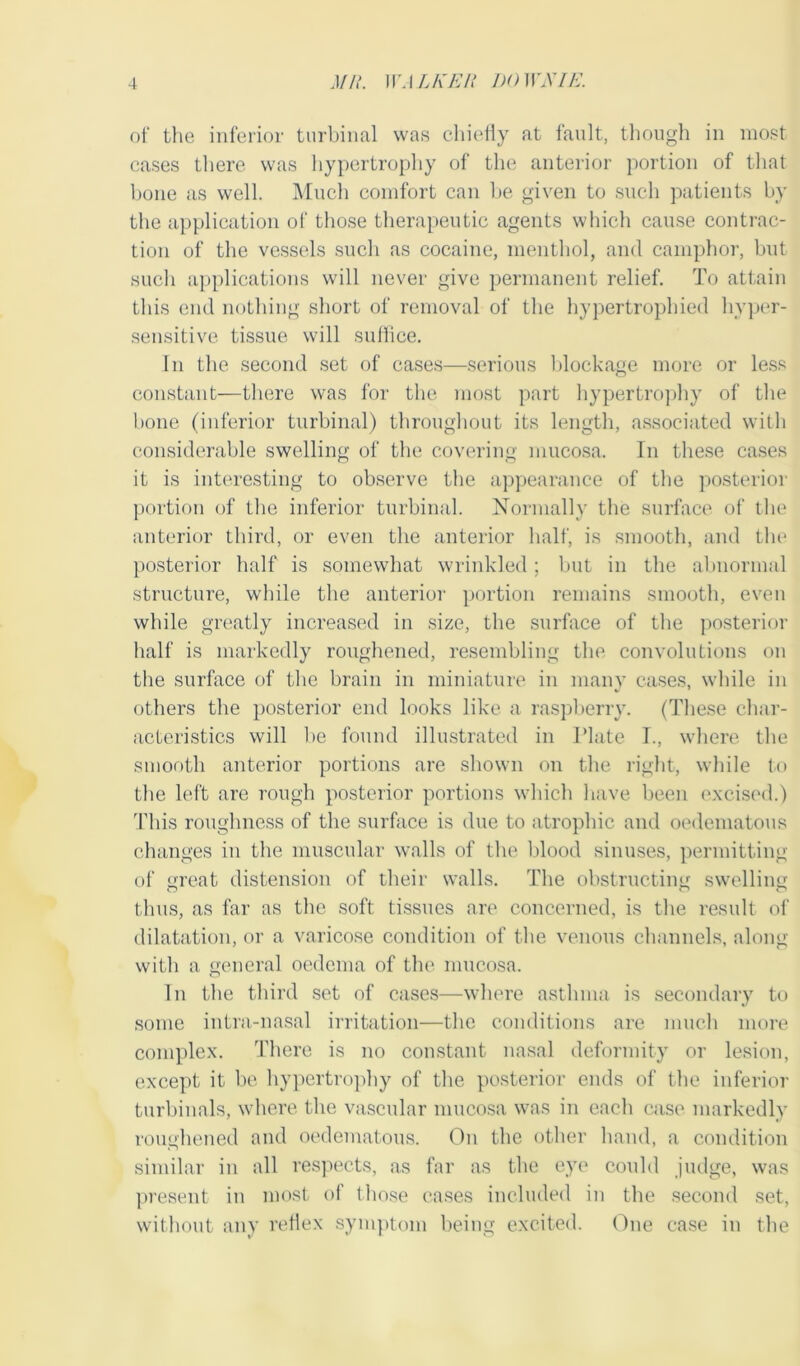 of the inferior turbinal was chiefly at fault, though in most cases there was hypertrophy of the anterior portion of that bone as well. Much comfort can be given to such patients by the application of those therapeutic agents which cause contrac- tion of the vessels such as cocaine, menthol, and camphor, but such applications will never give permanent relief. To attain this end nothing short of removal of the hypertrophied hyper- sensitive tissue will suffice. In the second set of cases—serious blockage more or less constant—there was for the most part hypertrophy of the bone (inferior turbinal) throughout its length, associated with considerable swelling of the covering mucosa. In these cases it is interesting to observe the appearance of the posterior portion of the inferior turbinal. Normally the surface of the anterior third, or even the anterior half, is smooth, and the posterior half is somewhat wrinkled; but in the abnormal structure, while the anterior portion remains smooth, even while greatly increased in size, the surface of the posterior half is markedly roughened, resembling the convolutions on the surface of the brain in miniature in many cases, while in others the posterior end looks like a raspberry. (These char- acteristics will be found illustrated in I’late I., where the smooth anterior portions are shown on the right, while to the left are rough posterior portions which have been excised.) This roughness of the surface is due to atrophic and oedematous changes in the muscular walls of the blood sinuses, permitting of great distension of their walls. The obstructing swelling thus, as far as the soft tissues are concerned, is the result of dilatation, or a varicose condition of the venous channels, along with a general oedema of the mucosa. In the third set of cases—where asthma is secondary to some intra-nasal irritation—the conditions are much more complex. There is no constant nasal deformity or lesion, except it be hypertrophy of the posterior ends of the inferior turbinals, where the vascular mucosa was in each case markedly roughened and oedematous. On the other hand, a condition similar in all respects, as far as the eye could judge, was present in most of those cases included in the second set, without any reflex symptom being excited. One case in the