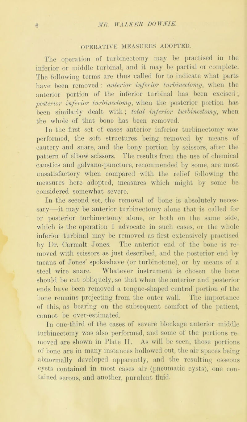 OPERATIVE MEASURES ADOPTED. The operation of turbineetomy may be practised in the inferior or middle turbinal, and it may be partial or complete. The following terms are thus called for to indicate what parts have been removed : anterior inferior turbineetomy, when the anterior portion of the inferior turbinal has been excised; posterior inferior turbineetomy, when the posterior portion has been similarly dealt with; total inferior turbineetomy, when the whole of that bone has been removed. In the first set of cases anterior inferior turbineetomy was performed, the soft structures being removed by means of cautery and snare, and the bony portion by scissors, after the pattern of elbow scissors. The results from the use of chemical caustics and galvano-puncture, recommended by some, are most unsatisfactory when compared with the relief following the measures here adopted, measures which might by some be considered somewhat severe. In the second set, the removal of bone is absolutely neces- sary—it may be anterior turbineetomy alone that is called for or posterior turbineetomy alone, or both on the same side, which is the operation I advocate in such cases, or the whole inferior turbinal may be removed as first extensively practised by I)r. Carmalt Jones. The anterior end of the bone is re- moved with scissors as just described, and the posterior end by means of Jones’ spokeshave (or turbinotone), or by means of a steel wire snare. Whatever instrument is chosen the bone should be cut obliquely, so that when the anterior and posterior ends have been removed a tongue-shaped central portion of the bone remains projecting from the outer wall. The importance of this, as bearing on the subsequent comfort of the patient, cannot be over-estimated. In one-third of the cases of severe blockage anterior middle turbineetomy was also performed, and some of the portions re- moved are shown in Plate II. As will be seen, those portions of bone are in many instances hollowed out, the air spaces being abnormally developed apparently, and the resulting osseous cysts contained in most cases air (pneumatic cysts), one con- tained serous, and another, purulent fluid.