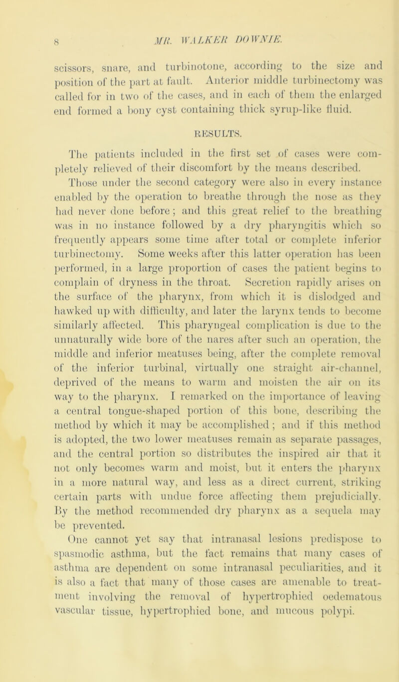 scissors, snare, and turbinotone, according to the size and position of the part at fault. Anterior middle turbinectomy was called for in two of the cases, and in each of them the enlarged end formed a bony cyst containing thick syrup-like fluid. RESULTS. The patients included in the first set of cases were com- pletely relieved of their discomfort by the means described. Those under the second category were also in every instance enabled by the operation to breathe through the nose as they had never done before; and this great relief to the breathing was in no instance followed by a dry pharyngitis which so frequently appears some time after total or complete inferior turbinectomy. Some weeks after this latter operation lias been performed, in a large proportion of cases the patient begins to complain of dryness in the throat. Secretion rapidly arises on the surface of the pharynx, from which it is dislodged and hawked up with difficulty, and later the larynx tends to become similarly affected. This pharyngeal complication is due to the unnaturally wide bore of the nares after such an operation, the middle and inferior meatuses being, after the complete removal of the inferior turbinal, virtually one straight air-channel, deprived of the means to warm and moisten the air on its way to the pharynx. I remarked on the importance of leaving a central tongue-shaped portion of this bone, describing the method by which it may be accomplished; and if this method is adopted, the two lower meatuses remain as separate passages, and the central portion so distributes the inspired air that it not only becomes warm and moist, but it enters the pharynx in a more natural way, and less as a direct current, striking certain parts with undue force affecting them prejudicially. By the method recommended dry pharynx as a sequela may be prevented. One cannot yet say that intranasal lesions predispose to spasmodic asthma, but the fact remains that many cases of asthma are dependent on some intranasal peculiarities, and it is also a fact that many of those cases are amenable to treat- ment involving the removal of hypertrophied oedematous vascular tissue, hypertrophied bone, and mucous polypi.