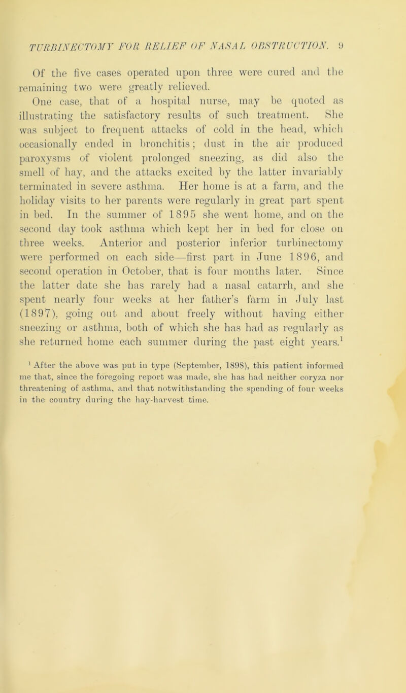 Of the five cases operated upon three were cured and the remaining two were greatly relieved. One case, that of a hospital nurse, may be quoted as illustrating the satisfactory results of such treatment. She was subject to frequent attacks of cold in the head, which occasionally ended in bronchitis; dust in the air produced paroxysms of violent prolonged sneezing, as did also the smell of hay, and the attacks excited by the latter invariably terminated in severe asthma. Her home is at a farm, and the holiday visits to her parents were regularly in great part spent- in bed. In the summer of 1895 she went home, and on the second day took asthma which kept her in bed for close on three weeks. Anterior and posterior inferior turbinectomy were performed on each side—first part in June 1896, and second operation in October, that is four months later. Since the latter date she has rarely had a nasal catarrh, and she spent nearly four weeks at her father’s farm in July last (1897), going out and about freely without having either sneezing or asthma, both of which she has had as regularly as she returned home each summer during the past eight years.1 1 After the above was put in type (September, 189S), this patient informed me that, since the foregoing report was made, she has had neither coryza nor threatening of asthma, and that notwithstanding the spending of four weeks in the country during the hay-harvest time.