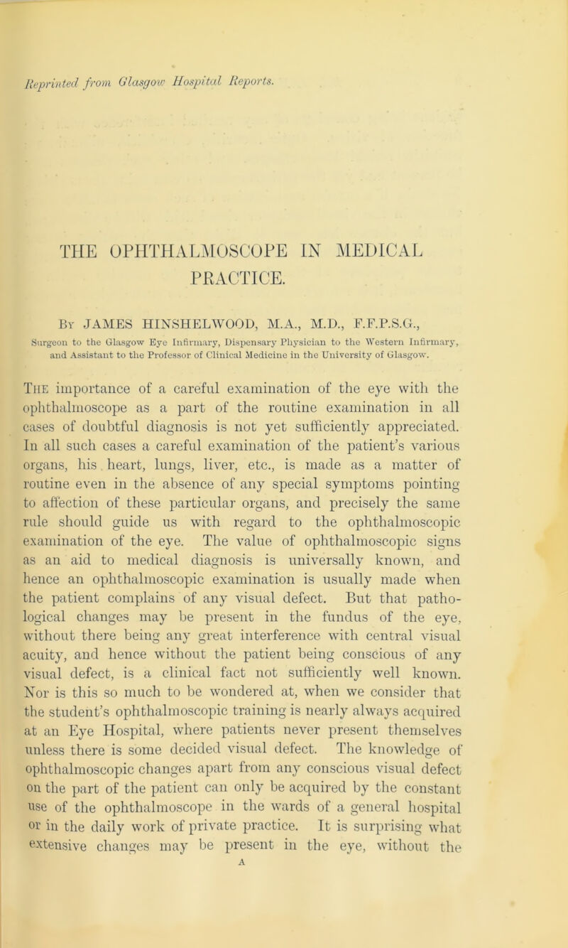THE OPHTHALMOSCOPE IN MEDICAL PRACTICE. By JAMES HINSHELWOOD, M.A., M.D., F.F.P.S.G., Surgeon to the Glasgow Eye Infirmary, Dispensary Physician to the Western Infirmary, and Assistant to the Professor of Clinical Medicine in the University of Glasgow. The importance of a careful examination of the eye with the ophthalmoscope as a part of the routine examination in all cases of doubtful diagnosis is not yet sufficiently appreciated. In all such cases a careful examination of the patient’s various organs, his heart, lungs, liver, etc., is made as a matter of routine even in the absence of any special symptoms pointing to affection of these particular organs, and precisely the same rule should guide us with regard to the ophthalmoscopic examination of the eye. The value of ophthalmoscopic signs as an aid to medical diagnosis is universally known, and hence an ophthalmoscopic examination is usually made when the patient complains of any visual defect. But that patho- logical changes may be present in the fundus of the eye, without there being any great interference with central visual acuity, and hence without the patient beiug conscious of any visual defect, is a clinical fact not sufficiently well known. Nor is this so much to be wondered at, when we consider that the student’s ophthalmoscopic training is nearly always acquired at an Eye Hospital, where patients never present themselves unless there is some decided visual defect. The knowledge of ophthalmoscopic changes apart from any conscious visual defect on the part of the patient can only be acquired by the constant use of the ophthalmoscope in the wards of a general hospital or in the daily work of private practice. It is surprising what extensive changes may be present in the eye, without the