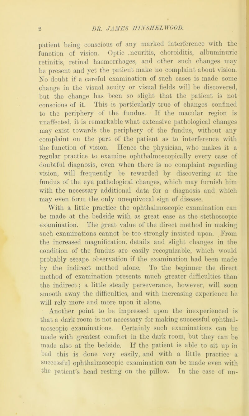 patient being conscious of any marked interference with the function of vision. Optic .neuritis, choroiditis, albuminuric retinitis, retinal haemorrhages, and other such changes may be present and yet the patient make no complaint about vision. No doubt if a careful examination of such cases is made some change in the visual acuity or visual fields will be discovered, but the change has been so slight that the patient is not conscious of it. This is particularly true of changes confined to the periphery of the fundus. If the macular region is unaffected, it is remarkable what extensive pathological changes may exist towards the periphery of the fundus, without any complaint on the part of the patient as to interference with the function of vision. Hence the physician, who makes it a regular practice to examine ophthalmoscopically every case of doubtful diagnosis, even when there is no complaint regarding vision, will frequently be rewarded by discovering at the fundus of the eye pathological changes, which may furnish him with the necessary additional data for a diagnosis and which may even form the only unequivocal sign of disease. With a little practice the ophthalmoscopic examination can be made at the bedside with as great ease as the stethoscopic examination. The great value of the direct method in making such examinations cannot be too strongly insisted upon. From the increased magnification, details and slight changes in the condition of the fundus are easily recognizable, which would probably escape observation if the examination had been made by the indirect method alone. To the beginner the direct method of examination presents much greater difficulties than the indirect; a little steady perseverance, however, will soon smooth away the difficulties, and with increasing experience he will rely more and more upon it alone. Another point to be impressed upon the inexperienced is that a dark room is not necessary for making successful ophthal- moscopic examinations. Certainly such examinations can be made with greatest comfort in the dark room, but they can be made also at the bedside. If the patient is able to sit up in bed this is done very easily, and with a little practice a successful ophthalmoscopic examination can be made even with the patient’s head resting on the pillow. In the case of un-