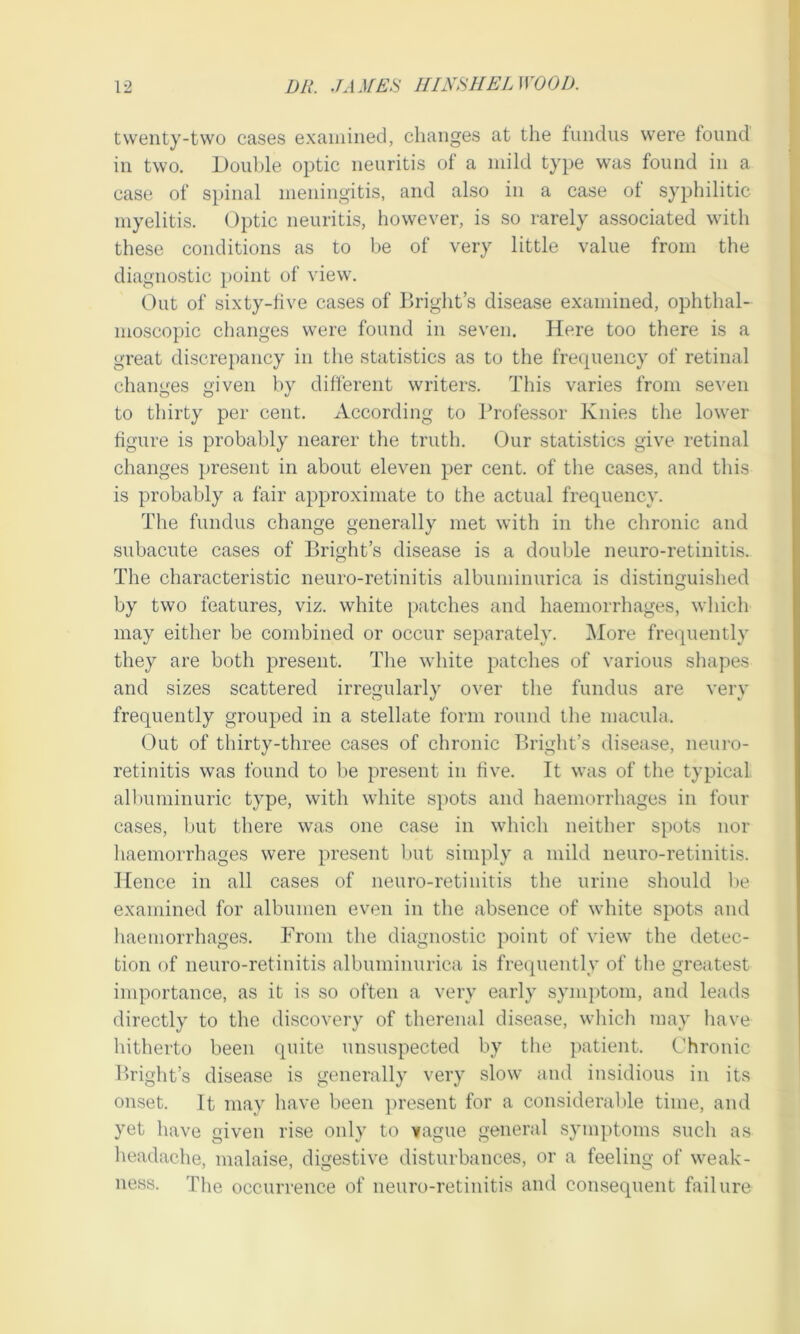 twenty-two cases examined, changes at the fundus were found in two. Double optic neuritis of a mild type was found in a case of spinal meningitis, and also in a case ol syphilitic myelitis. Optic neuritis, however, is so rarely associated with these conditions as to be of very little value from the diagnostic point of view. Out of sixty-five cases of Bright’s disease examined, ophthal- moscopic changes were found in seven. Here too there is a great discrepancy in the statistics as to the frequency of retinal changes given by different writers. This varies from seven to thirty per cent. According to Professor Knies the lower figure is probably nearer the truth. Our statistics give retinal changes present in about eleven per cent, of the cases, and this is probably a fair approximate to the actual frequency. The fundus change generally met with in the chronic and subacute cases of Bright’s disease is a double neuro-retinitis. The characteristic neuro-retinitis albuminurica is distinguished by two features, viz. white patches and haemorrhages, which may either be combined or occur separately. More frequently they are both present. The white patches of various shapes and sizes scattered irregularly over the fundus are very frequently grouped in a stellate form round the macula. Out of thirty-three cases of chronic Bright’s disease, neuro- retinitis was found to be present in five. It was of the typical albuminuric type, with white spots and haemorrhages in four cases, but there was one case in which neither spots nor haemorrhages were present but simply a mild neuro-retinitis. Hence in all cases of neuro-retinitis the urine should be examined for albumen even in the absence of white spots and haemorrhages. From the diagnostic point of view the detec- tion of neuro-retinitis albuminurica is frequently of the greatest importance, as it is so often a very early symptom, and leads directly to the discovery of therenal disease, which may have hitherto been quite unsuspected by the patient. Chronic Bright’s disease is generally very slow and insidious in its onset. It may have been present for a considerable time, and yet have given rise only to vague general symptoms such as headache, malaise, digestive disturbances, or a feeling of weak- ness. The occurrence of neuro-retinitis and consequent failure