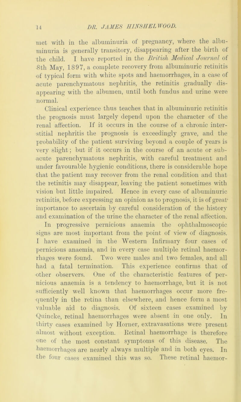 Dli. JAMES 111 NS II EL WOOD. met with in the albuminuria of pregnancy, where the albu- minuria is generally transitory, disappearing after the birth ol the child. I have reported in the British Medical Journal of 8th May, 1897, a complete recovery from albuminuric retinitis of typical form with white spots and haemorrhages, in a case of acute parenchymatous nephritis, the retinitis gradually dis- appearing with the albumen, until both fundus and urine were normal. Clinical experience thus teaches that in albuminuric retinitis the prognosis must largely depend upon the character of the renal affection. If it occurs in the course of a chronic inter- stitial nephritis the prognosis is exceedingly grave, and the probability of the patient surviving beyond a couple of years is very slight; but if it occurs in the course of an acute or sub- acute parenchymatous nephritis, with careful treatment and under favourable hygienic conditions, there is considerable hope that the patient may recover from the renal condition and that the retinitis may disappear, leaving the patient sometimes with vision but little impaired. Hence in every case of albuminuric retinitis, before expressing an opinion as to prognosis, it is of great- importance to ascertain by careful consideration of the history and examination of the urine the character of the renal affection. In progressive pernicious anaemia the ophthalmoscopic signs are most important from the point of view of diagnosis. I have examined in the Western Infirmary four cases of pernicious anaemia, and in every case multiple retinal haemor- rhages were found. Two were males and two females, and all had a fatal termination. This experience confirms that of other observers. One of the characteristic features of per- nicious anaemia is a tendency to haemorrhage, but it is not sufficiently well known that haemorrhages occur more fre- quently in the retina than elsewhere, and hence form a most valuable aid to diagnosis. Of sixteen cases examined by Quincke, retinal haemorrhages were absent in one only. In thirty cases examined by Horner, extravasations were present almost without exception. Retinal haemorrhage is therefore one of the most constant symptoms of this disease. The haemorrhages are nearly always multiple and in both eyes. In the four cases examined this was so. These retinal haemor-