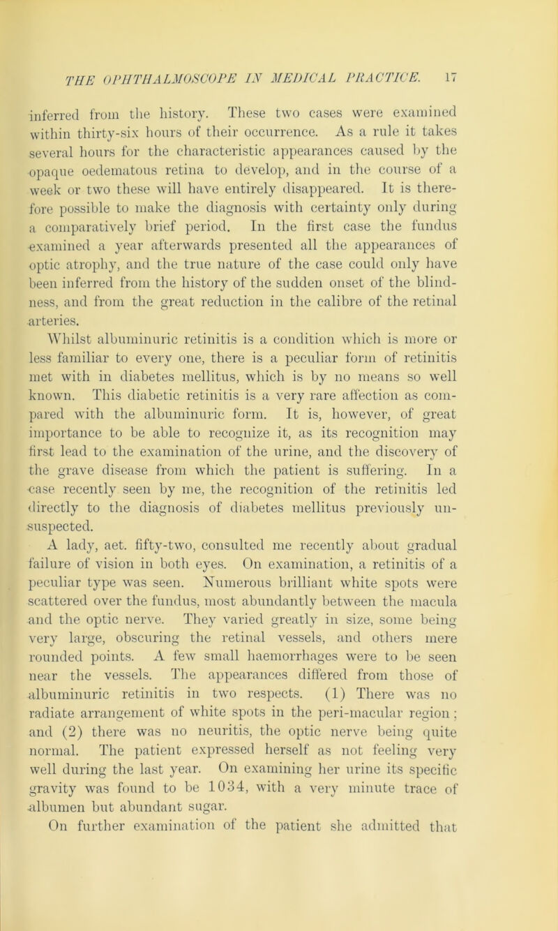 inferred from the history. These two eases were examined within thirty-six hours of their occurrence. As a rule it takes several hours for the characteristic appearances caused by the opaque oedematous retina to develop, and in the course of a week or two these will have entirely disappeared. It is there- fore possible to make the diagnosis with certainty only during a comparatively brief period. In the first case the fundus examined a year afterwards presented all the appearances of optic atrophy, and the true nature of the case could only have been inferred from the history of the sudden onset of the blind- ness, and from the great reduction in the calibre of the retinal arteries. Whilst albuminuric retinitis is a condition which is more or less familiar to every one, there is a peculiar form of retinitis met with in diabetes niellitus, which is by no means so well known. This diabetic retinitis is a very rare affection as com- pared with the albuminuric form. It is, however, of great importance to be able to recognize it, as its recognition may first lead to the examination of the urine, and the discovery of the grave disease from which the patient is suffering. In a case recently seen by me, the recognition of the retinitis led directly to the diagnosis of diabetes mellitus previously un- suspected. A lady, aet. fifty-two, consulted me recently about gradual failure of vision in both eyes. On examination, a retinitis of a peculiar type was seen. Numerous brilliant white spots were scattered over the fundus, most abundantly between the macula and the optic nerve. They varied greatly in size, some being very large, obscuring the retinal vessels, and others mere rounded points. A few small haemorrhages were to be seen near the vessels. The appearances differed from those of albuminuric retinitis in two respects. (1) There was no radiate arrangement of white spots in the peri-macular region; and (2) there was no neuritis, the optic nerve being quite normal. The patient expressed herself as not feeling very well during the last year. On examining her urine its specific gravity was found to be 1034, with a very minute trace of .albumen but abundant sugar. On further examination of the patient she admitted that