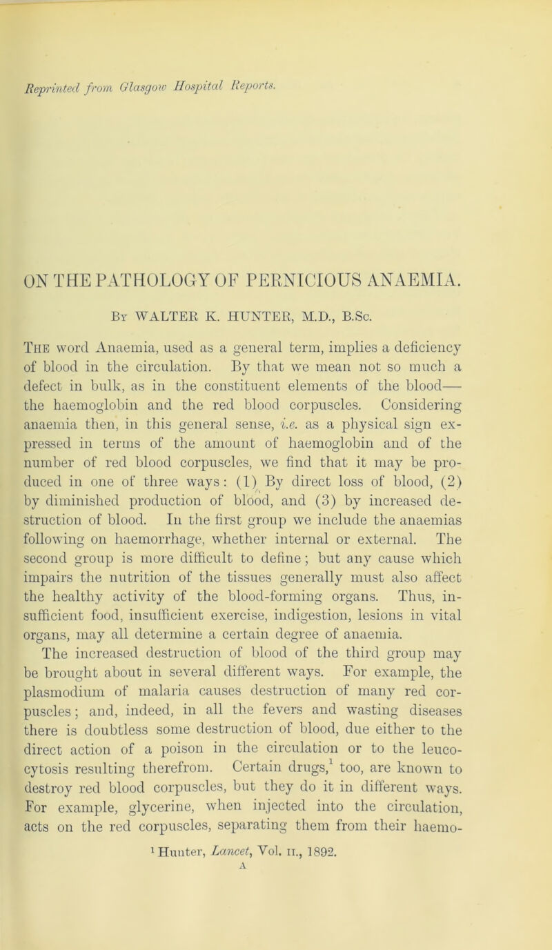 ON THE PATHOLOGY OF PERNICIOUS ANAEMIA. By WALTER K. HUNTER, M.D., B.Sc. The word Anaemia, used as a general term, implies a deficiency of blood in the circulation. By that we mean not so much a defect in bulk, as in the constituent elements of the blood— the haemoglobin and the red blood corpuscles. Considering anaemia then, in this general sense, i.e. as a physical sign ex- pressed in terms of the amount of haemoglobin and of the number of red blood corpuscles, we find that it may be pro- duced in one of three ways: (1) By direct loss of blood, (2) by diminished production of blood, and (3) by increased de- struction of blood. In the first group we include the anaemias following on haemorrhage, whether internal or external. The second group is more difficult to define; but any cause which impairs the nutrition of the tissues generally must also affect the healthy activity of the blood-forming organs. Thus, in- sufficient food, insufficient exercise, indigestion, lesions in vital organs, may all determine a certain degree of anaemia. The increased destruction of blood of the third group may be brought about in several different ways. For example, the plasmodium of malaria causes destruction of many red cor- puscles; and, indeed, in all the fevers and wasting diseases there is doubtless some destruction of blood, due either to the direct action of a poison in the circulation or to the leuco- cytosis resulting therefrom. Certain drugs,1 too, are known to destroy red blood corpuscles, but they do it in different ways. For example, glycerine, when injected into the circulation, acts on the red corpuscles, separating them from their liaemo-