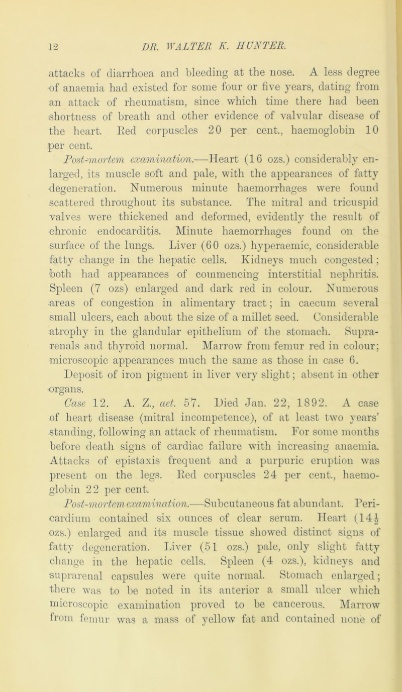 attacks of diarrhoea and bleeding at the nose. A less degree of anaemia had existed for some four or five years, dating from an attack of rheumatism, since which time there had been shortness of breath and other evidence of valvular disease of the heart. Eed corpuscles 20 per cent., haemoglobin 10 per cent. Post-mortem examination.—Heart (16 ozs.) considerably en- larged, its muscle soft and pale, with the appearances of fatty degeneration. Numerous minute haemorrhages were found scattered throughout its substance. The mitral and tricuspid valves were thickened and deformed, evidently the result of chronic endocarditis. Minute haemorrhages found on the surface of the lungs. Liver (60 ozs.) hyperaemic, considerable fatty change in the hepatic cells. Kidneys much congested; both had appearances of commencing interstitial nephritis. Spleen (7 ozs) enlarged and dark red in colour. Numerous areas of congestion in alimentary tract; in caecum several small ulcers, each about the size of a millet seed. Considerable atrophy in the glandular epithelium of the stomach. Supra- renals and thyroid normal. Marrow from femur red in colour; microscopic appearances much the same as those in case 6. Deposit of iron pigment in liver very slight; absent in other •organs. Case 12. A. Z., act. 57. Died Jan. 22, 1892. A case of heart disease (mitral incompetence), of at least two years’ standing, following an attack of rheumatism. For some months before death signs of cardiac failure with increasing anaemia. Attacks of epistaxis frequent and a purpuric eruption was present on the legs. Eed corpuscles 24 per cent., haemo- globin 22 per cent. Post-mortem examination.—Subcutaneous fat abundant. Peri- cardium contained six ounces of clear serum. Heart (14£ ozs.) enlarged and its muscle tissue showed distinct signs of fatty degeneration. Liver (51 ozs.) pale, only slight fatty change in the hepatic cells. Spleen (4 ozs.), kidneys and suprarenal capsules were quite normal. Stomach enlarged; there was to be noted in its anterior a small ulcer which microscopic examination proved to be cancerous. Marrow from femur was a mass of yellow fat and contained none of