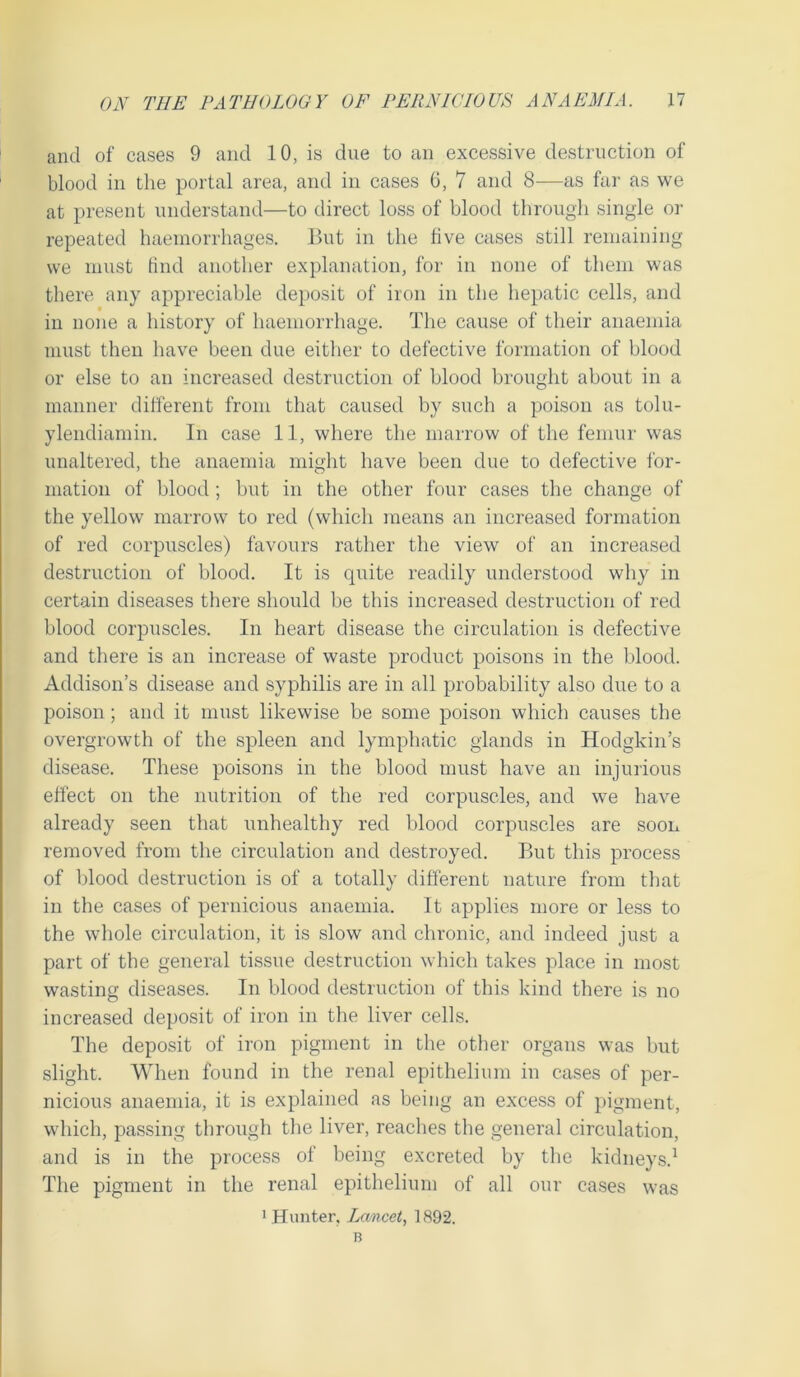 and of cases 9 and 10, is due to an excessive destruction of blood in the portal area, and in cases 6, 7 and 8—as far as we at present understand—to direct loss of blood through single or repeated haemorrhages. But in the five cases still remaining we must find another explanation, for in none of them was there any appreciable deposit of iron in the hepatic cells, and in none a history of haemorrhage. The cause of their anaemia must then have been due either to defective formation of blood or else to an increased destruction of blood brought about in a manner different from that caused by such a poison as tolu- ylendiamin. In case 11, where the marrow of the femur was unaltered, the anaemia might have been due to defective for- mation of blood; but in the other four cases the change of the yellow marrow to red (which means an increased formation of red corpuscles) favours rather the view of an increased destruction of blood. It is quite readily understood why in certain diseases there should be this increased destruction of red blood corpuscles. In heart disease the circulation is defective and there is an increase of waste product poisons in the blood. Addison’s disease and syphilis are in all probability also due to a poison; and it must likewise be some poison which causes the overgrowth of the spleen and lymphatic glands in Hodgkin’s disease. These poisons in the blood must have an injurious effect on the nutrition of the red corpuscles, and we have already seen that unhealthy red blood corpuscles are soon removed from the circulation and destroyed. But this process of blood destruction is of a totally different nature from that in the cases of pernicious anaemia. It applies more or less to the whole circulation, it is slow and chronic, and indeed just a part of the general tissue destruction which takes place in most wasting diseases. In blood destruction of this kind there is no increased deposit of iron in the liver cells. The deposit of iron pigment in the other organs was but slight. When found in the renal epithelium in cases of per- nicious anaemia, it is explained as being an excess of pigment, which, passing through the liver, reaches the general circulation, and is in the process of being excreted by the kidneys.1 The pigment in the renal epithelium of all our cases was 1 Hunter, Lancet, 1892. B