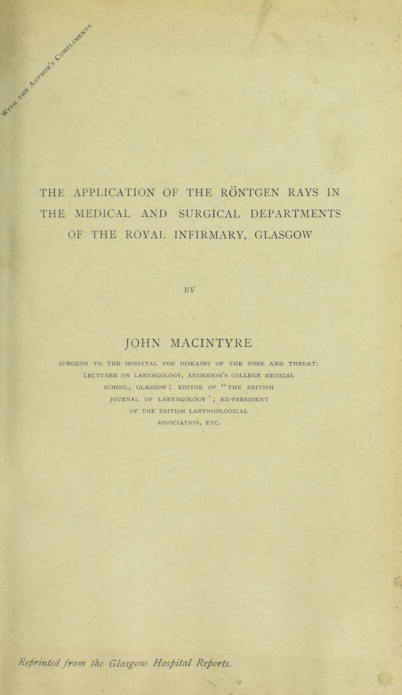 THE MEDICAL AND SURGICAL DEPARTMENTS OF THE ROYAL INFIRMARY, GLASGOW BY JOHN MACINTYRE SURGEON TO THE HOSPITAL FOR DISEASES OF THE NOSE AND THROAT; LECTURER ON LARYNGOLOGY, ANDERSON’S COLLEGE MEDICAL SCHOOL, GLASGOW*, EDITOR OF “ THE BRITISH JOURNAL OF LARYNGOLOGY”; EX-PRESIDENT OF THE BRITISH LARYNGOLOGICAL ASSOCIATION, ETC. Reprinted from the Glasgow Hospital Reports.