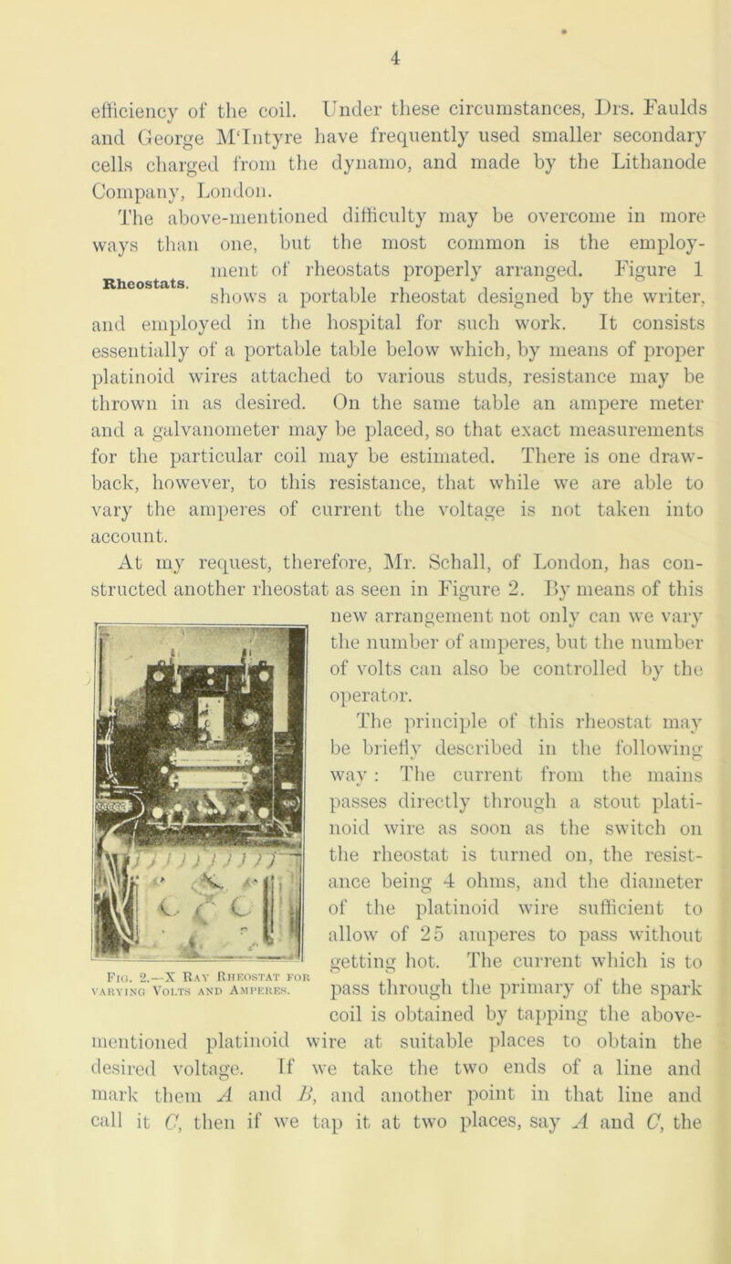 efficiency of the coil. Under these circumstances, Drs. Faulds and George MTntyre have frequently used smaller secondary cells charged from the dynamo, and made by the Lithanode Company, London. The above-mentioned difficulty may be overcome in more ways than one, but the most common is the employ- ment of rheostats properly arranged. Figure 1 shows a portable rheostat designed by the writer, and employed in the hospital for such work. It consists essentially of a portable table below which, by means of proper platinoid wires attached to various studs, resistance may be thrown in as desired. On the same table an ampere meter and a galvanometer may be placed, so that exact measurements for the particular coil may be estimated. There is one draw- back, however, to this resistance, that while we are able to vary the amperes of current the voltage is not taken into account. At my request, therefore, Mr. Schall, of London, has con- structed another rheostat as seen in Figure 2. By means of this new arrangement not only can we vary the number of amperes, but the number of volts can also be controlled by the operator. The principle of this rheostat may be briefly described in the following- way : The current from the mains passes directly through a stout plati- noid wire as soon as the switch on the rheostat is turned on, the resist- ance being 4 ohms, and the diameter of the platinoid wire sufficient to allow of 25 amperes to pass without getting hot. The current which is to Fig. 2.—X Ray Rheostat for r . varying volts and amperes. pass through the primary oi the spark coil is obtained by tapping the above- mentioned platinoid wire at suitable places to obtain the desired voltage. If we take the two ends of a line and mark them A and B, and another point in that line and call it C, then if we tap it at two places, say A and C, the