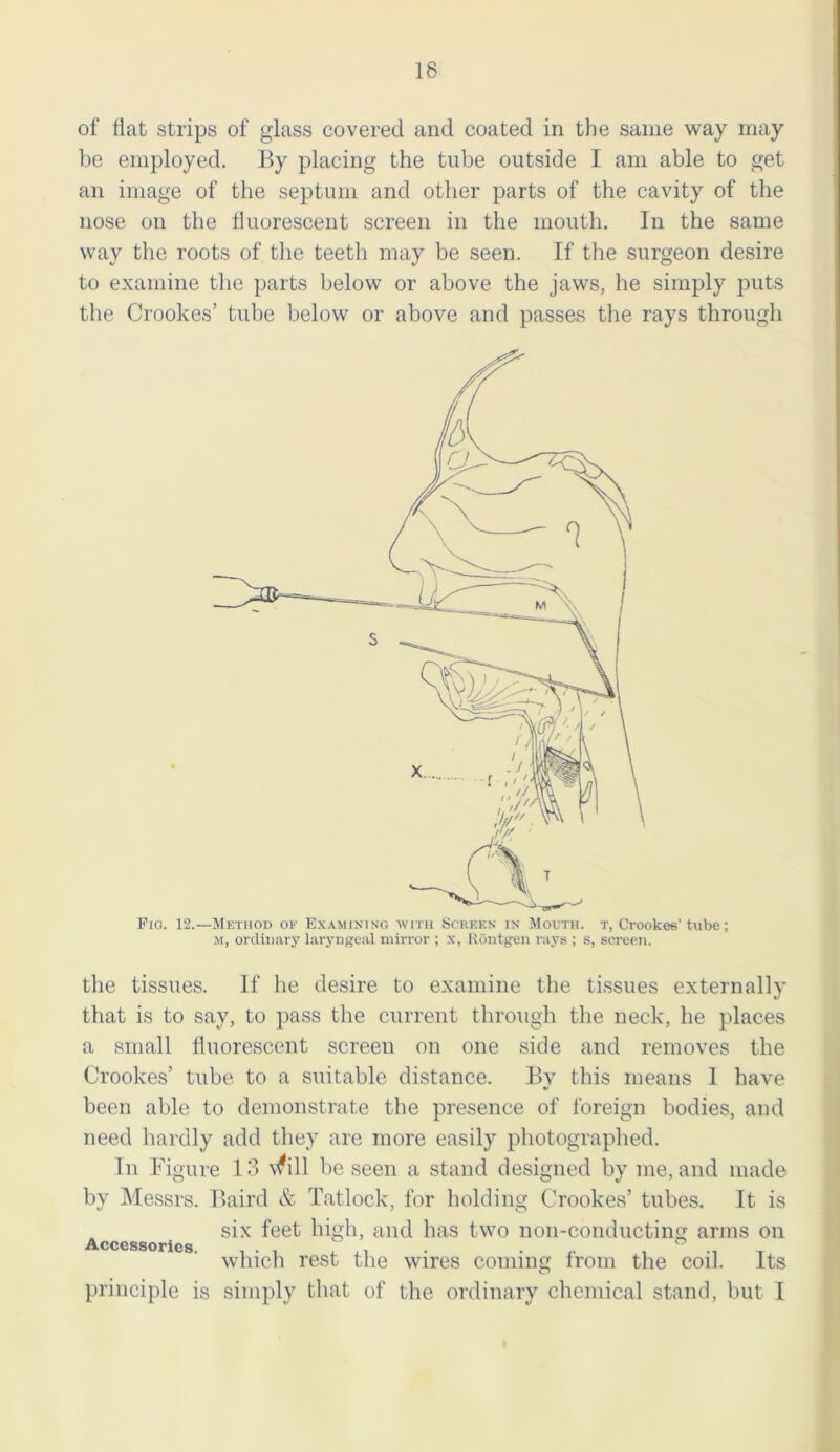 of flat strips of glass covered and coated in the same way may be employed. By placing the tube outside I am able to get an image of the septum and other parts of the cavity of the nose on the fluorescent screen in the mouth. In the same way the roots of the teeth may be seen. If the surgeon desire to examine the parts below or above the jaws, he simply puts the Crookes’ tube below or above and passes the rays through Pic.. 12.—Method of Examining with Screen in Mouth, t, Crookes'tube; m, ordinary laryngeal mirror ; x, Rdntgen rays ; s, screen. the tissues. If he desire to examine the tissues externally that is to say, to pass the current through the neck, he places a small fluorescent screeu on one side and removes the Crookes’ tube to a suitable distance. By this means I have been able to demonstrate the presence of foreign bodies, and need hardly add they are more easily photographed. Tn Figure 13 \^ill be seen a stand designed by me, and made by Messrs. Baird & Tatlock, for holding Crookes’ tubes. It is six feet high, and has two non-conductimi arms on Accessories. ... ° ., . . , ° .. which rest the wires coming irom the coil. Its principle is simply that of the ordinary chemical stand, but I