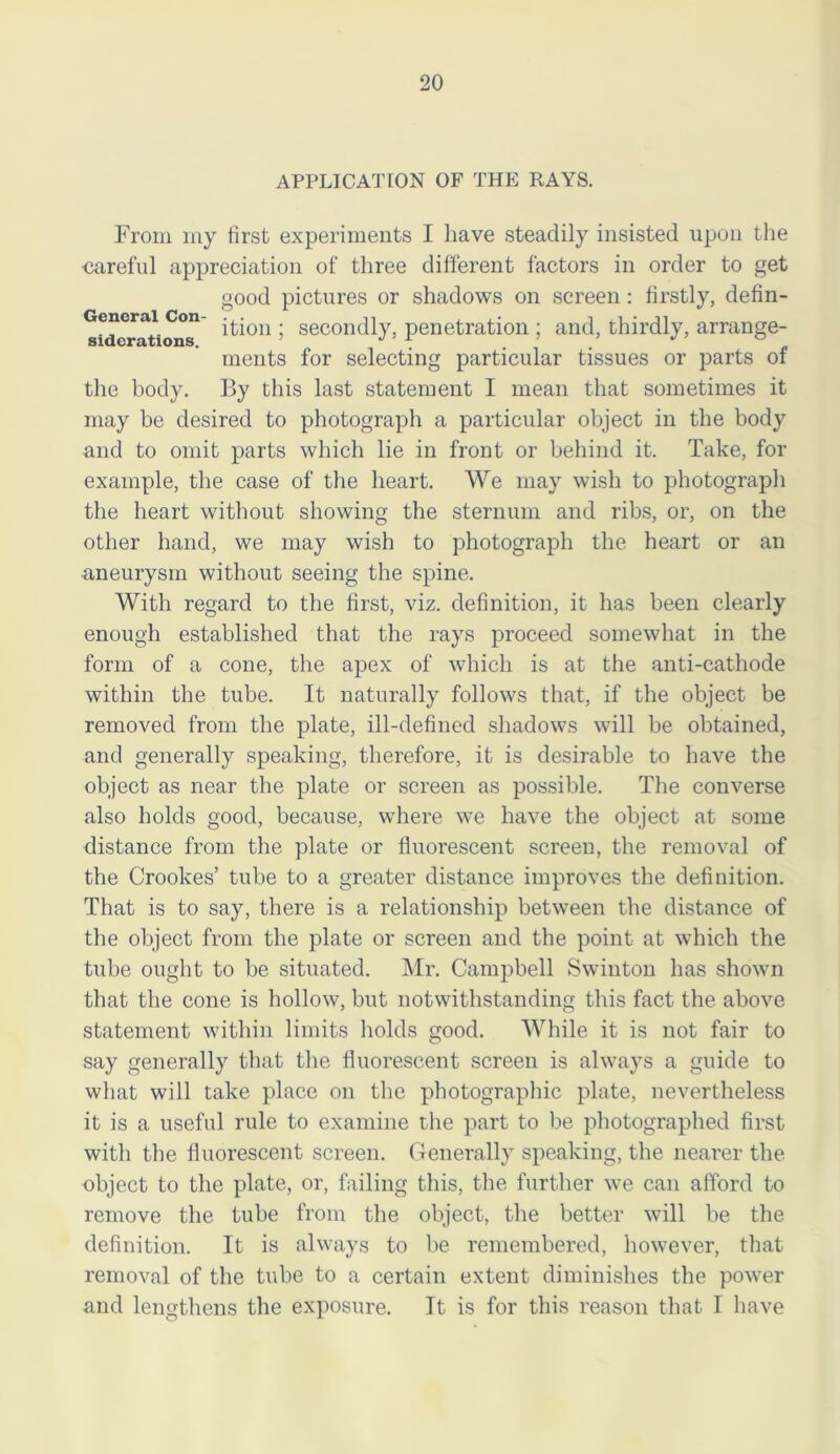 APPLICATION OF THE RAYS. From my first experiments I have steadily insisted upon the careful appreciation of three different factors in order to get good pictures or shadows on screen : firstly, defin- Generai Con- ^on . seconcpy} penetration ; and, thirdly, arrange- siciG miioris. ... merits for selecting particular tissues or parts of the body. By this last statement I mean that sometimes it may be desired to photograph a particular object in the body and to omit parts which lie in front or behind it. Take, for example, the case of the heart. We may wish to photograph the heart without showing the sternum and ribs, or, on the other hand, we may wish to photograph the heart or an aneurysm without seeing the spine. With regard to the first, viz. definition, it has been clearly enough established that the rays proceed somewhat in the form of a cone, the apex of which is at the anti-cathode within the tube. It naturally follows that, if the object be removed from the plate, ill-defined shadows will be obtained, and generally speaking, therefore, it is desirable to have the object as near the plate or screen as possible. The converse also holds good, because, where we have the object at some distance from the plate or fluorescent screen, the removal of the Crookes’ tube to a greater distance improves the definition. That is to say, there is a relationship between the distance of the object from the plate or screen and the point at which the tube ought to be situated. Mr. Campbell Swinton has shown that the cone is hollow, but notwithstanding this fact the above statement within limits holds good. While it is not fair to say generally that the fluorescent screen is always a guide to what will take place on the photographic plate, nevertheless it is a useful rule to examine the part to be photographed first with the fluorescent screen. Generally speaking, the nearer the object to the plate, or, failing this, the further we can afford to remove the tube from the object, the better will be the definition. It is always to be remembered, however, that removal of the tube to a certain extent diminishes the power and lengthens the exposure. It is for this reason that I have