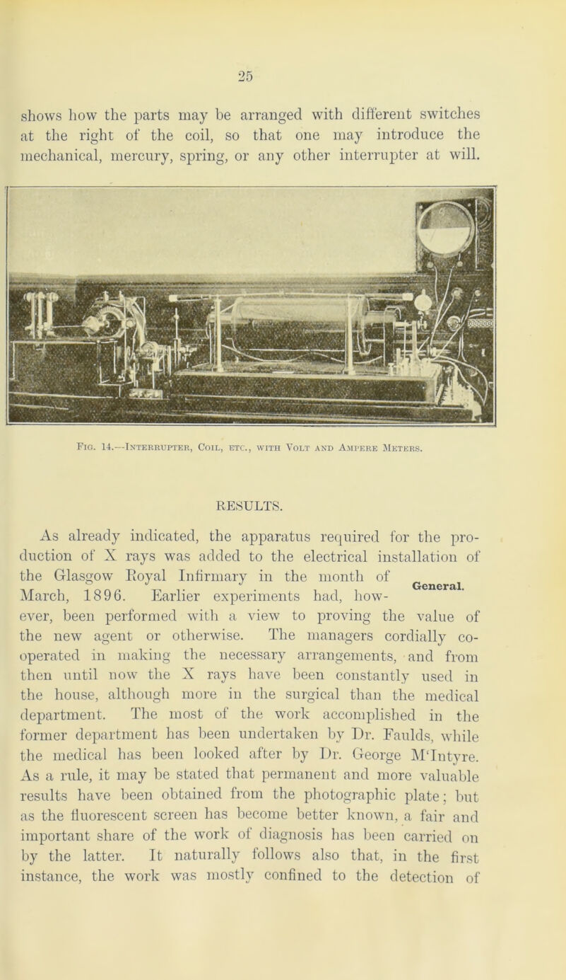 shows how the parts may be arranged with different switches at the right of the coil, so that one may introduce the mechanical, mercury, spring, or any other interrupter at will. Fig. 14.—Interrupter, Coil, etc., with Volt and Ampere Meters. RESULTS. As already indicated, the apparatus required for the pro- duction of X rays was added to the electrical installation of the Glasgow Eoyal Infirmary in the month of March, 1896. Earlier experiments had, how- ever, been performed with a view to proving the value of the new agent or otherwise. The managers cordially co- operated in making the necessary arrangements, and from then until now the X rays have been constantly used in the house, although more in the surgical than the medical department. The most of the work accomplished in the former department has been undertaken bv Dr. Faulds, while the medical has been looked after by Dr. George MTntyre. As a rule, it may be stated that permanent and more valuable results have been obtained from the photographic plate; but as the fluorescent screen has become better known, a fair and important share of the work ot diagnosis has been carried on by the latter. It naturally follows also that, in the first instance, the work was mostly confined to the detection of