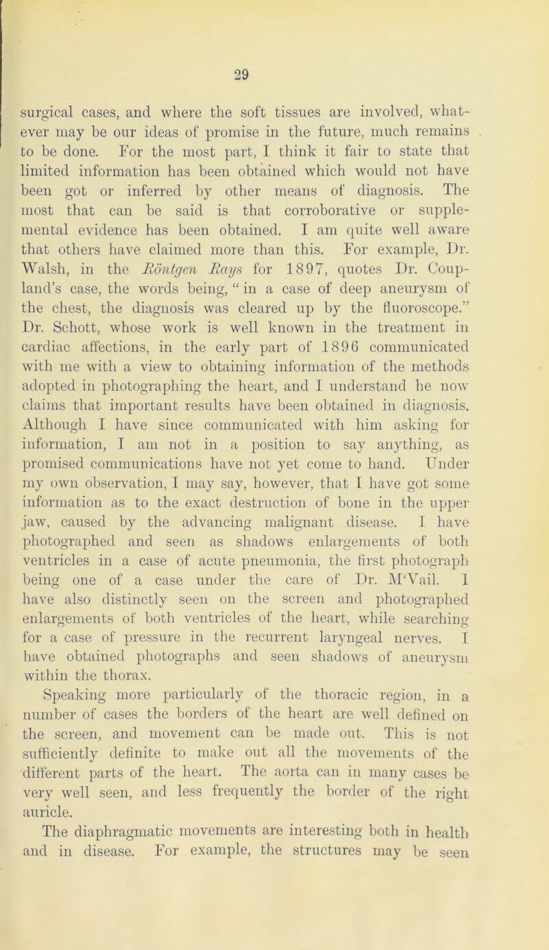 surgical cases, and where the soft tissues are involved, what- ever may be our ideas of promise in the future, much remains to be done. For the most part, I think it fair to state that limited information has been obtained which would not have been got or inferred by other means of diagnosis. The most that can be said is that corroborative or supple- mental evidence has been obtained. I am quite well aware that others have claimed more than this. For example, Dr. Walsh, in the Rontgen Rays for 1897, quotes Dr. Coup- land’s case, the words being, “ in a case of deep aneurysm of the chest, the diagnosis was cleared up by the fiuoroscope.” Dr. Schott, whose work is well known in the treatment in cardiac affections, in the early part of 1896 communicated with me with a view to obtaining information of the methods adopted in photographing the heart, and 1 understand he now claims that important results have been obtained in diagnosis. Although I have since communicated with him asking for information, I am not in a position to say anything, as promised communications have not yet come to hand. Under my own observation, I may say, however, that I have got some information as to the exact destruction of bone in the upper jaw, caused by the advancing malignant disease. I have photographed and seen as shadows enlargements of both ventricles in a case of acute pneumonia, the first photograph being one of a case under the care of Dr. M'Vail. 1 have also distinctly seen on the screen and photographed enlargements of both ventricles of the heart, while searching for a case of pressure in the recurrent laryngeal nerves. I have obtained photographs and seen shadows of aneurysm within the thorax. Speaking more particularly of the thoracic region, in a number of cases the borders of the heart are well defined on the screen, and movement can be made out. This is not sufficiently definite to make out all the movements of the different parts of the heart. The aorta can in many cases be very well seen, and less frequently the border of the right auricle. The diaphragmatic movements are interesting both in health and in disease. For example, the structures may be seen