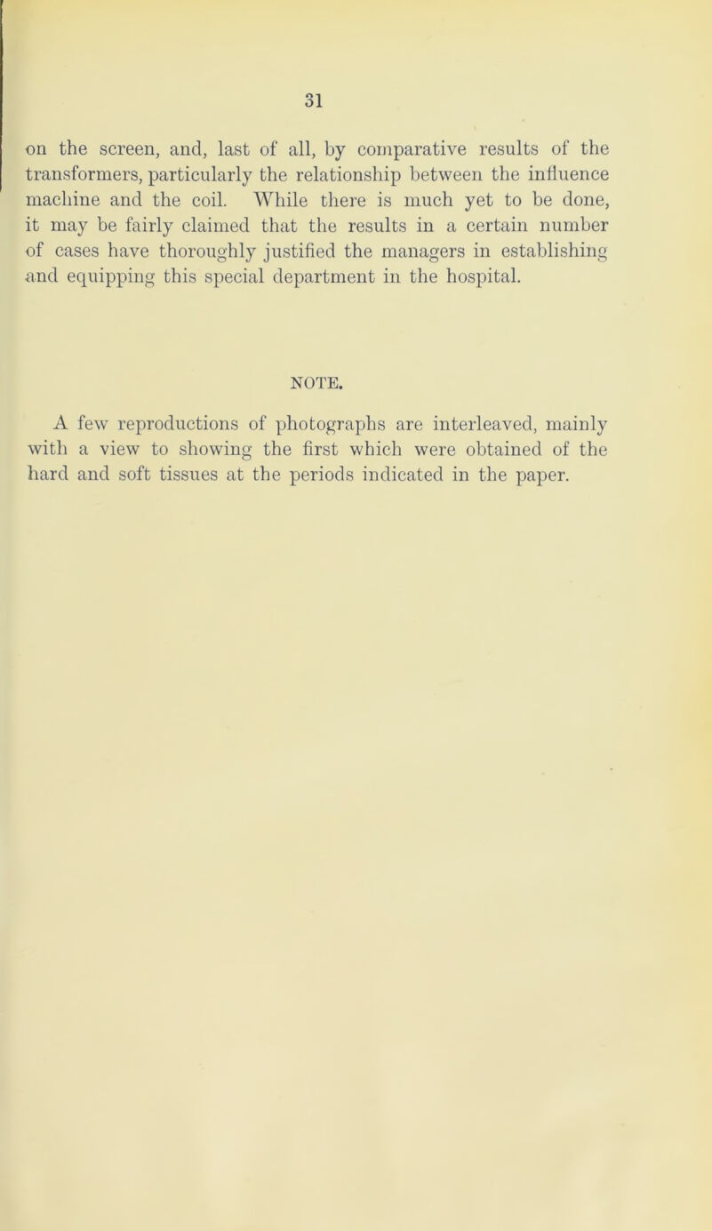 31 on the screen, and, last of all, by comparative results of the transformers, particularly the relationship between the influence machine and the coil. While there is much yet to be done, it may be fairly claimed that the results in a certain number of cases have thoroughly justified the managers in establishing and equipping this special department in the hospital. NOTE. A few reproductions of photographs are interleaved, mainly with a view to showing the first which were obtained of the hard and soft tissues at the periods indicated in the paper.