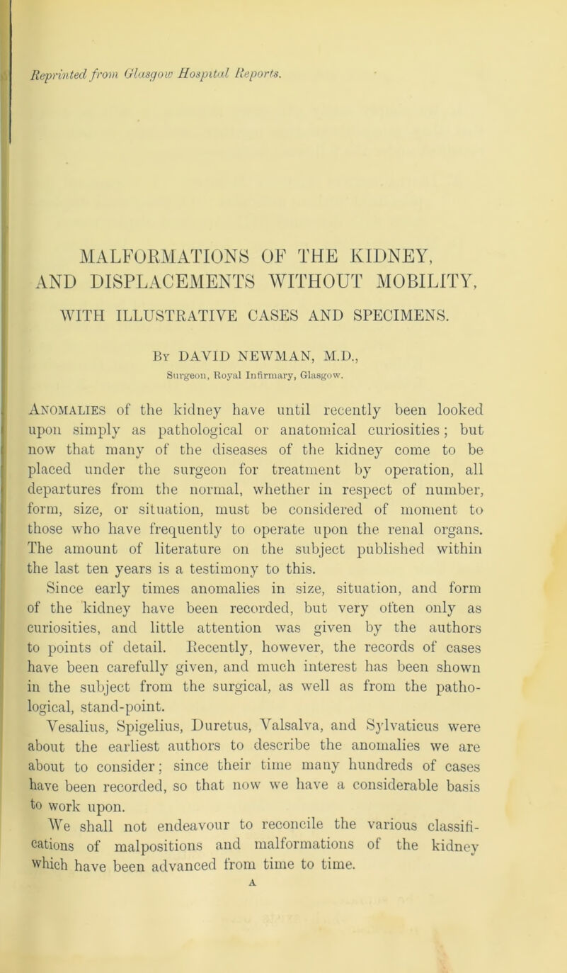 MALFORMATIONS OF THE KIDNEY, AND DISPLACEMENTS WITHOUT MOBILITY, WITH ILLUSTRATIVE CASES AND SPECIMENS. By DAVID NEWMAN, M.D., Surgeon, Royal Infirmary, Glasgow. Anomalies of the kidney have until recently been looked upon simply as pathological or anatomical curiosities; but now that many of the diseases of the kidney come to be placed under the surgeon for treatment by operation, all departures from the normal, whether in respect of number, form, size, or situation, must be considered of moment to those who have frequently to operate upon the renal organs. The amount of literature on the subject published within the last ten years is a testimony to this. Since early times anomalies in size, situation, and form of the kidney have been recorded, but very often only as curiosities, and little attention was given by the authors to points of detail. Recently, however, the records of cases have been carefully given, and much interest has been shown in the subject from the surgical, as well as from the patho- logical, stand-point. Vesalius, Spigelius, Duretus, Valsalva, and Sylvaticus were about the earliest authors to describe the anomalies we are about to consider; since their time many hundreds of cases have been recorded, so that now we have a considerable basis to work upon. We shall not endeavour to reconcile the various classifi- cations of malpositions and malformations of the kidney which have been advanced from time to time. A