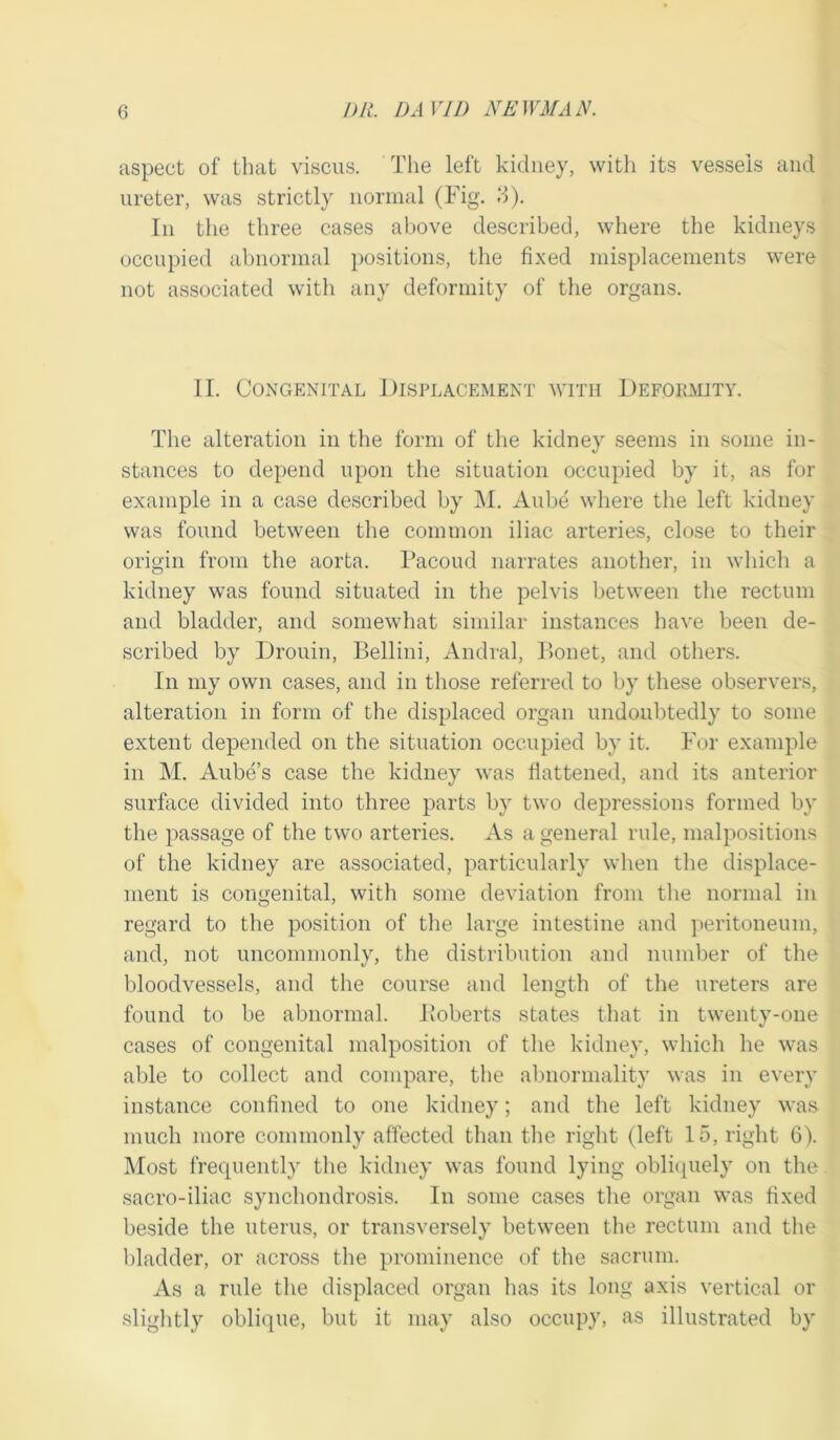 aspect of that viscus. The left kidney, with its vessels and ureter, was strictly normal (Fig. 3). In the three cases above described, where the kidneys occupied abnormal positions, the fixed misplacements were not associated with any deformity of the organs. II. Congenital Displacement with Deformity. The alteration in the form of the kidney seems in some in- stances to depend upon the situation occupied by it, as for example in a case described by M. Aube where the left kidney was found between the common iliac arteries, close to their origin from the aorta. Facoud narrates another, in which a kidney was found situated in the pelvis between the rectum and bladder, and somewhat similar instances have been de- scribed by Drouin, Bellini, Andral, Bonet, and others. In my own cases, and in those referred to by these observers, alteration in form of the displaced organ undoubtedly to some extent depended on the situation occupied by it. For example in M. Aube’s case the kidney was flattened, and its anterior surface divided into three parts by two depressions formed by the passage of the two arteries. As a general rule, malpositions of the kidney are associated, particularly when the displace- ment is congenital, with some deviation from the normal in regard to the position of the large intestine and peritoneum, and, not uncommonly, the distribution and number of the bloodvessels, and the course and length of the ureters are found to be abnormal. Boberts states that in twenty-one cases of congenital malposition of the kidney, which he was able to collect and compare, the abnormality was in every instance confined to one kidney; and the left kidney was much more commonly affected than the right (left 15, right 6). Most frequently the kidney was found lying obliquely on the sacro-iliac synchondrosis. In some cases the organ was fixed beside the uterus, or transversely between the rectum and the bladder, or across the prominence of the sacrum. As a rule the displaced organ has its long axis vertical or slightly oblique, but it may also occupy, as illustrated by