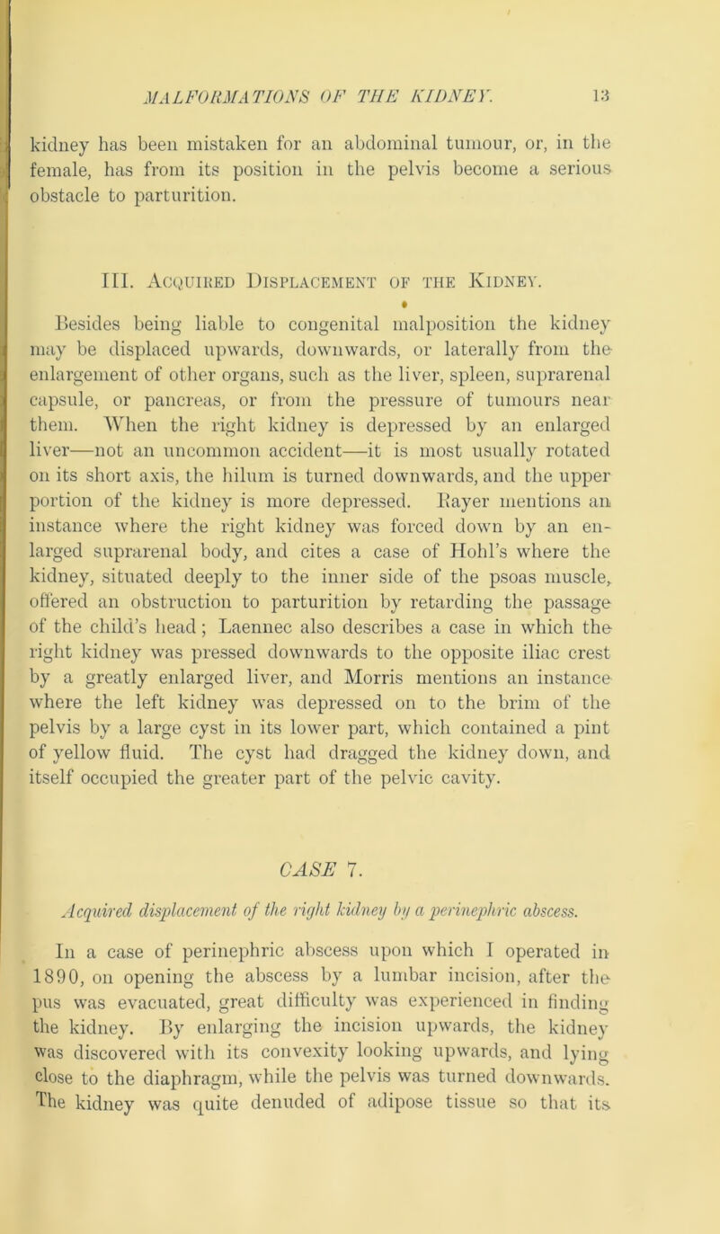 kidney has been mistaken for an abdominal tumour, or, in the female, has from its position in the pelvis become a serious i obstacle to parturition. III. Acquired Displacement of the Kidney. Besides being liable to congenital malposition the kidney may be displaced upwards, downwards, or laterally from the enlargement of other organs, such as the liver, spleen, suprarenal capsule, or pancreas, or from the pressure of tumours near them. When the right kidney is depressed by an enlarged liver—not an uncommon accident—it is most usually rotated on its short axis, the hilum is turned downwards, and the upper portion of the kidney is more depressed. Bayer mentions an instance where the right kidney was forced down by an en- larged suprarenal body, and cites a case of Hobbs where the kidney, situated deeply to the inner side of the psoas muscle, offered an obstruction to parturition by retarding the passage of the child’s head; Laennec also describes a case in which the right kidney was pressed downwards to the opposite iliac crest by a greatly enlarged liver, and Morris mentions an instance where the left kidney was depressed on to the brim of the pelvis by a large cyst in its lower part, which contained a pint of yellow fluid. The cyst had dragged the kidney down, and itself occupied the greater part of the pelvic cavity. CASE 7. Acquired displacement of the right kidney by a perinephric abscess. In a case of perinephric abscess upon which I operated in 1890, on opening the abscess by a lumbar incision, after the pus was evacuated, great difficulty was experienced in finding the kidney. By enlarging the incision upwards, the kidney was discovered with its convexity looking upwards, and lying close to the diaphragm, while the pelvis was turned downwards. The kidney was quite denuded of adipose tissue so that its