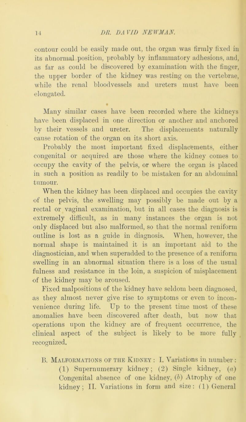 contour could be easily made out, the organ was firmly fixed in its abnormal position, probably by inflammatory adhesions, and, as far as could be discovered by examination with the finger, the upper border of the kidney was resting on the vertebrae, while the renal bloodvessels and ureters must have been ■elongated. • Many similar cases have been recorded where the kidneys have been displaced in one direction or another and anchored by their vessels and ureter. The displacements naturally cause rotation of the organ on its short axis. Probably the most important fixed displacements, either congenital or acquired are those where the kidney comes to occupy the cavity of the pelvis, or where the organ is placed in such a position as readily to be mistaken for an abdominal tumour. When the kidney has been displaced and occupies the cavity of the pelvis, the swelling may possibly be made out by a rectal or vaginal examination, but in all cases the diagnosis is extremely difficult, as in many instances the organ is not only displaced but also malformed, so that the normal reniform outline is lost as a guide in diagnosis. When, however, the normal shape is maintained it is an important aid to the diagnostician, and when superadded to the presence of a reniform swelling in an abnormal situation there is a loss of the usual fulness and resistance in the loin, a suspicion of misplacement of the kidney may be aroused. Fixed malpositions of the kidney have seldom been diagnosed, as they almost never give rise to symptoms or even to incon- venience during life. Up to the present time most of these anomalies have been discovered after death, but now that operations upon the kidney are of frequent occurrence, the clinical aspect of the subject is likely to be more fully recognized. B. Malformations of the Kidney : I. Variations in number: (1) Supernumerary kidney; (2) Single kidney, (a) Congenital absence of one kidney, (l>) Atrophy of one kidney; IT. Variations in form and size: (1) General